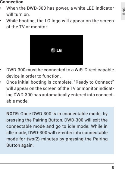  5ENGConnection• When the DWD-300 has power, a white LED indicator will turn on.• While booting, the LG logo will appear on the screen of the TV or monitor.• DWD-300 must be connected to a WiFi Direct capable device in order to function.• Once initial booting is complete, “Ready to Connect” will appear on the screen of the TV or monitor indicat-ing DWD-300 has automatically entered into connect-able mode. NOTE: Once DWD-300 is in connectable mode, by pressing the Pairing Button, DWD-300 will exit the connectable mode and go to idle mode. While in idle mode, DWD-300 will re-enter into connectable mode for two(2) minutes by pressing the Pairing Button again.