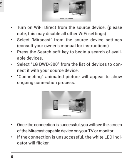 6 ENG•  Turn on WiFi Direct from the source device. (please note, this may disable all other WiFi settings)• Select ‘Miracast’ from the source device settings (consult your owner’s manual for instructions)• Press the Search soft key to begin a search of avail-able devices.• Select “LG DWD-300” from the list of devices to con-nect it with your source device.•  “Connecting” animated picture will appear to show ongoing connection process.•  Once the connection is successful, you will see the screen of the Miracast capable device on your TV or monitor. • If the connection is unsuccessful, the white LED indi-cator will flicker.