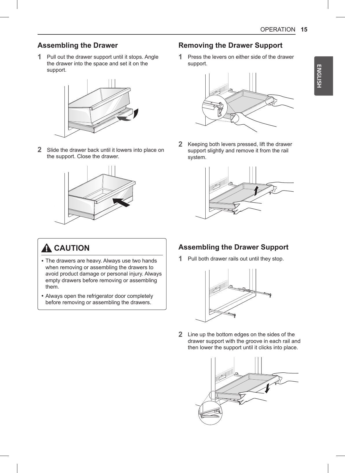 15OPERATIONENGLISHAssembling the Drawer1Pull out the drawer support until it stops. Angle the drawer into the space and set it on the support.2Slide the drawer back until it lowers into place on the support. Close the drawer. CAUTION •The drawers are heavy. Always use two hands when removing or assembling the drawers to avoid product damage or personal injury. Always empty drawers before removing or assembling them. •Always open the refrigerator door completely before removing or assembling the drawers.Removing the Drawer Support1Press the levers on either side of the drawer support.2Keeping both levers pressed, lift the drawer support slightly and remove it from the rail system.Assembling the Drawer Support1Pull both drawer rails out until they stop.2Line up the bottom edges on the sides of the drawer support with the groove in each rail and then lower the support until it clicks into place.