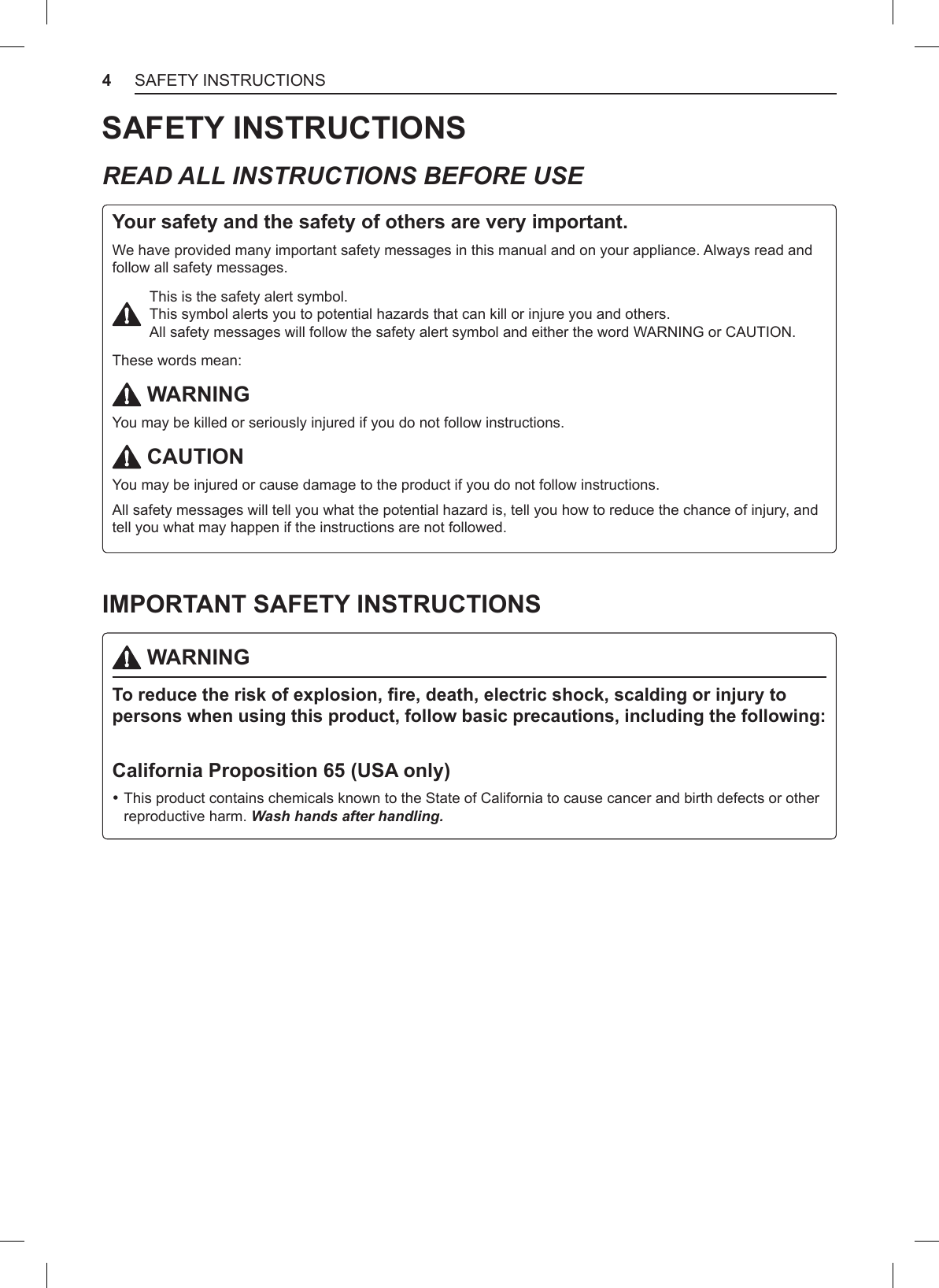 4SAFETY INSTRUCTIONSSAFETY INSTRUCTIONSREAD ALL INSTRUCTIONS BEFORE USEYour safety and the safety of others are very important.We have provided many important safety messages in this manual and on your appliance. Always read and follow all safety messages.This is the safety alert symbol.  This symbol alerts you to potential hazards that can kill or injure you and others.  All safety messages will follow the safety alert symbol and either the word WARNING or CAUTION.These words mean: WARNINGYou may be killed or seriously injured if you do not follow instructions. CAUTIONYou may be injured or cause damage to the product if you do not follow instructions.All safety messages will tell you what the potential hazard is, tell you how to reduce the chance of injury, and tell you what may happen if the instructions are not followed.IMPORTANT SAFETY INSTRUCTIONS WARNINGTo reduce the risk of explosion, re, death, electric shock, scalding or injury to persons when using this product, follow basic precautions, including the following:California Proposition 65 (USA only) •This product contains chemicals known to the State of California to cause cancer and birth defects or other reproductive harm. Wash hands after handling.