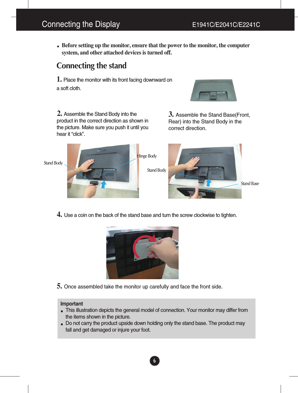 6Before setting up the monitor, ensure that the power to the monitor, the computersystem, and other attached devices is turned off.Connecting the stand 1. Place the monitor with its front facing downward on a soft cloth.2. Assemble the Stand Body into theproduct in the correct direction as shown inthe picture. Make sure you push it until youhear it “click”.3. Assemble the Stand Base(Front,Rear) into the Stand Body in thecorrect direction.4. Use a coin on the back of the stand base and turn the screw clockwise to tighten.5. Once assembled take the monitor up carefully and face the front side.ImportantThis illustration depicts the general model of connection. Your monitor may differ fromthe items shown in the picture.Do not carry the product upside down holding only the stand base. The product mayfall and get damaged or injure your foot.Stand BodyHinge BodyStand BodyStand BaseConnecting the Display E1941C/E2041C/E2241C