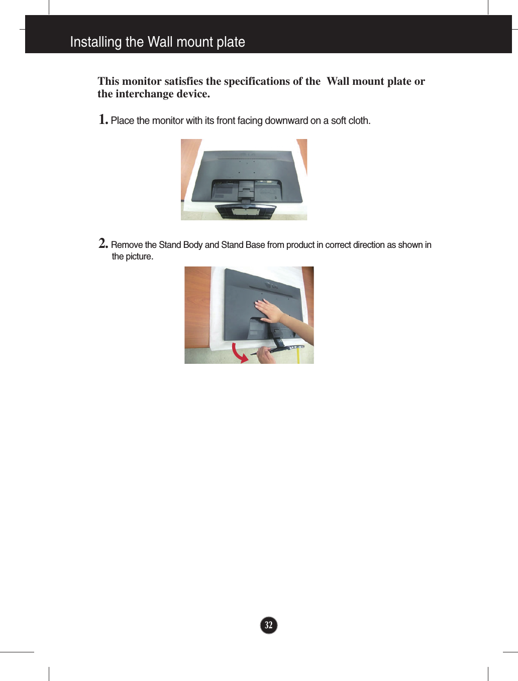 1. Place the monitor with its front facing downward on a soft cloth.2. Remove the Stand Body and Stand Base from product in correct direction as shown inthe picture.32Installing the Wall mount plateThis monitor satisfies the specifications of the  Wall mount plate orthe interchange device.
