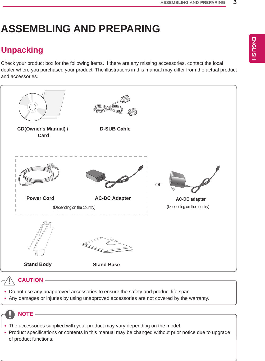 3ENGENGLISHASSEMBLING AND PREPARINGASSEMBLING AND PREPARINGUnpackingCheck your product box for the following items. If there are any missing accessories, contact the local dealer where you purchased your product. The illustrations in this manual may differ from the actual product and accessories. yDo not use any unapproved accessories to ensure the safety and product life span. yAny damages or injuries by using unapproved accessories are not covered by the warranty.  yThe accessories supplied with your product may vary depending on the model. yProduct specifications or contents in this manual may be changed without prior notice due to upgrade of product functions.CAUTIONNOTECD(Owner&apos;s Manual) / Card D-SUB CableorPower Cord AC-DC AdapterAC-DC adapter(Depending on the country)Stand Body Stand Base(Depending on the country)