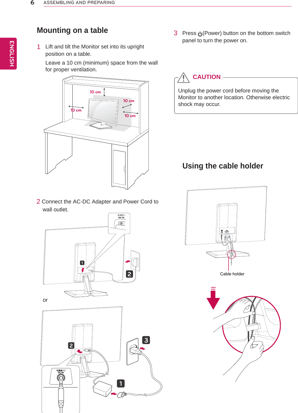 Mounting on a table1  Lift and tilt the Monitor set into its upright position on a table.Leave a 10 cm (minimum) space from the wall for proper ventilation.2 Connect the AC-DC Adapter and Power Cord to     wall outlet.3  Press  (Power) button on the bottom switch panel to turn the power on.Unplug the power cord before moving the Monitor to another location. Otherwise electric shock may occur.CAUTION10 cm10 cm10 cm10 cmUsing the cable holder6ENGENGLISHASSEMBLING AND PREPARING电源输入/DC-IN /orCable holder