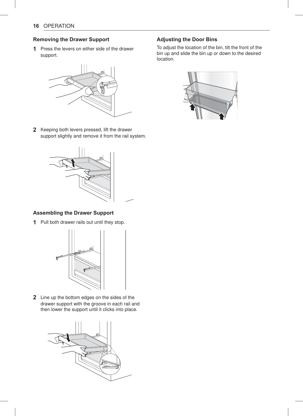 16 OPERATIONRemovinJ the Drawer Support1  Press the levers on either side of the drawer support.2 Keeping both levers pressed, lift the drawer support slightly and remove it from the rail system.AssemElinJ the Drawer Support1  Pull both drawer rails out until they stop.2 Line up the bottom edges on the sides of the drawer support with the groove in each rail and then lower the support until it clicks into place.AdMustinJ the Door BinsTo adjust the location of the bin, tilt the front of the bin up and slide the bin up or down to the desired location.
