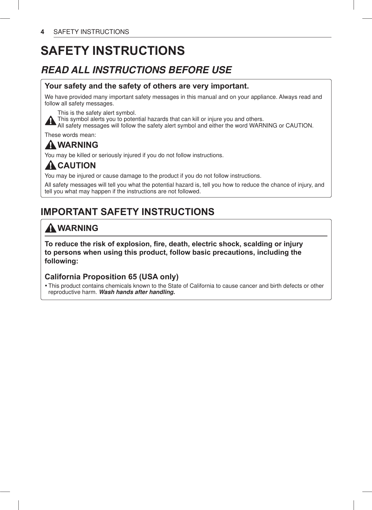 4SAFETY INSTRUCTIONSSAFETY INSTRUCTIONSREAD ALL INSTRUCTIONS BEFORE USEYour safety and the safety of others are very important.We have provided many important safety messages in this manual and on your appliance. Always read and follow all safety messages.This is the safety alert symbol. This symbol alerts you to potential hazards that can kill or injure you and others. All safety messages will follow the safety alert symbol and either the word WARNING or CAUTION.These words mean:WARNINGYou may be killed or seriously injured if you do not follow instructions.CAUTIONYou may be injured or cause damage to the product if you do not follow instructions.All safety messages will tell you what the potential hazard is, tell you how to reduce the chance of injury, and tell you what may happen if the instructions are not followed.IMPORTANT SAFETY INSTRUCTIONSWARNINGTo reduFe the risN of e[pOosion ¿re death eOeFtriF shoFN sFaOdinJ or inMury to persons Zhen usinJ this produFt foOOoZ EasiF preFautions inFOudinJ the foOOoZinJCalifornia Proposition 65 (USA only) %This product contains chemicals known to the State of California to cause cancer and birth defects or otherreproductive harm. Wash hands after handling. 