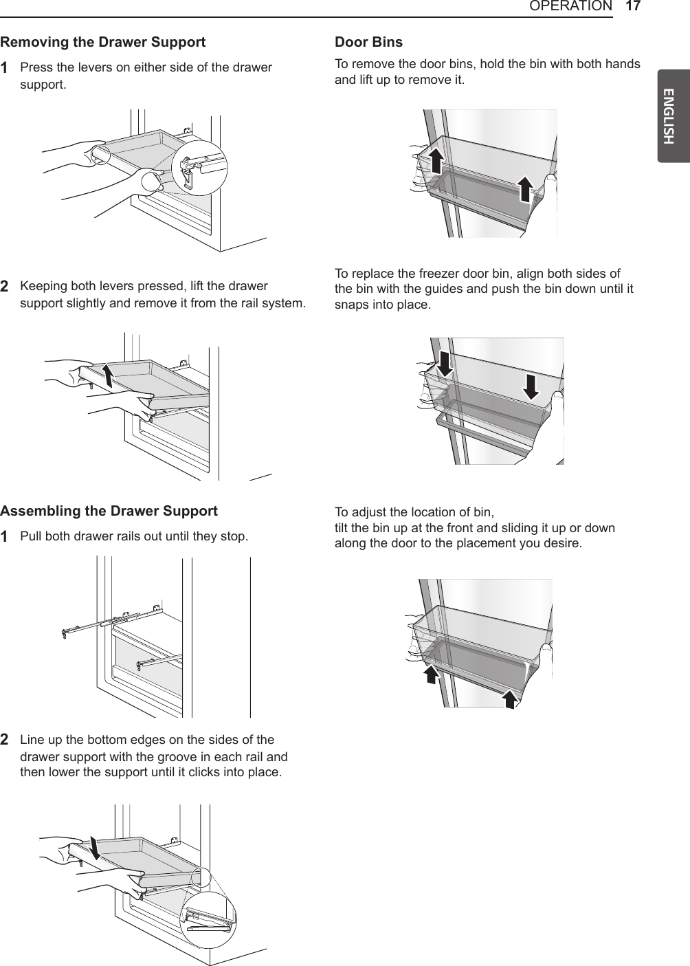 17OPERATIONENGLISHRemoving the Drawer Support1  Press the levers on either side of the drawer support.2 Keeping both levers pressed, lift the drawer support slightly and remove it from the rail system.Assembling the Drawer Support1  Pull both drawer rails out until they stop.2 Line up the bottom edges on the sides of the drawer support with the groove in each rail and then lower the support until it clicks into place.Door BinsTo remove the door bins, hold the bin with both hands and lift up to remove it.To replace the freezer door bin, align both sides of the bin with the guides and push the bin down until it snaps into place.To adjust the location of bin, tilt the bin up at the front and sliding it up or down along the door to the placement you desire.