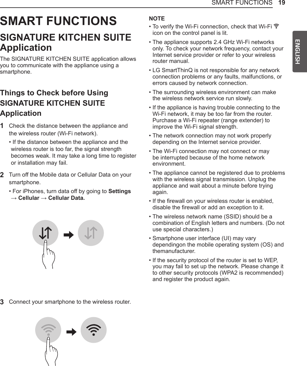 19SMART FUNCTIONSENGLISHSMART FUNCTIONSSIGNATURE KITCHEN SUITE ApplicationThe SIGNATURE KITCHEN SUITE application allows you to communicate with the appliance using a smartphone.Things to Check before Using SIGNATURE KITCHEN SUITE Application1  Check the distance between the appliance and the wireless router (Wi-Fi network).•  If the distance between the appliance and the wireless router is too far, the signal strength becomes weak. It may take a long time to register or installation may fail.2 Turn off the Mobile data or Cellular Data on your smartphone.•  For iPhones, turn data off by going to Settings  → Cellular → Cellular Data.3 Connect your smartphone to the wireless router.NOTE•  To verify the Wi-Fi connection, check that Wi-Fi   icon on the control panel is lit.•  The appliance supports 2.4 GHz Wi-Fi networks only. To check your network frequency, contact your Internet service provider or refer to your wireless router manual.•  LG SmartThinQ is not responsible for any network connection problems or any faults, malfunctions, or errors caused by network connection.•  The surrounding wireless environment can make the wireless network service run slowly.•  If the appliance is having trouble connecting to the Wi-Fi network, it may be too far from the router. Purchase a Wi-Fi repeater (range extender) to improve the Wi-Fi signal strength.•  The network connection may not work properly depending on the Internet service provider.•  The Wi-Fi connection may not connect or may be interrupted because of the home network environment.•  The appliance cannot be registered due to problems with the wireless signal transmission. Unplug the appliance and wait about a minute before trying again.•  If the rewall on your wireless router is enabled, disable the rewall or add an exception to it.•  The wireless network name (SSID) should be a combination of English letters and numbers. (Do not use special characters.)•  Smartphone user interface (UI) may vary dependingon the mobile operating system (OS) and themanufacturer.•  If the security protocol of the router is set to WEP, you may fail to set up the network. Please change it to other security protocols (WPA2 is recommended) and register the product again.