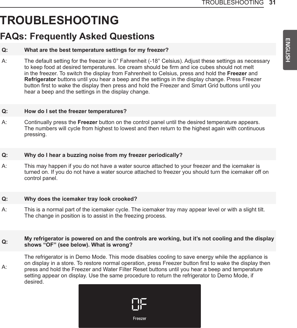 31TROUBLESHOOTINGENGLISHTROUBLESHOOTINGFAQs: Frequently Asked QuestionsQ: What are the best temperature settings for my freezer?A: The default setting for the freezer is 0° Fahrenheit (-18° Celsius). Adjust these settings as necessary to keep food at desired temperatures. Ice cream should be rm and ice cubes should not melt in the freezer. To switch the display from Fahrenheit to Celsius, press and hold the Freezer and Refrigerator buttons until you hear a beep and the settings in the display change. Press Freezer button rst to wake the display then press and hold the Freezer and Smart Grid buttons until you hear a beep and the settings in the display change. Q: How do I set the freezer temperatures?A: Continually press the Freezer button on the control panel until the desired temperature appears. The numbers will cycle from highest to lowest and then return to the highest again with continuous pressing.Q: Why do I hear a buzzing noise from my freezer periodically?A: This may happen if you do not have a water source attached to your freezer and the icemaker is turned on. If you do not have a water source attached to freezer you should turn the icemaker off on control panel.Q: Why does the icemaker tray look crooked?A: This is a normal part of the icemaker cycle. The icemaker tray may appear level or with a slight tilt. The change in position is to assist in the freezing process.Q: My refrigerator is powered on and the controls are working, but it’s not cooling and the display shows “OF” (see below). What is wrong?A:The refrigerator is in Demo Mode. This mode disables cooling to save energy while the appliance is on display in a store. To restore normal operation, press Freezer button rst to wake the display then press and hold the Freezer and Water Filter Reset buttons until you hear a beep and temperature setting appear on display. Use the same procedure to return the refrigerator to Demo Mode, if desired.