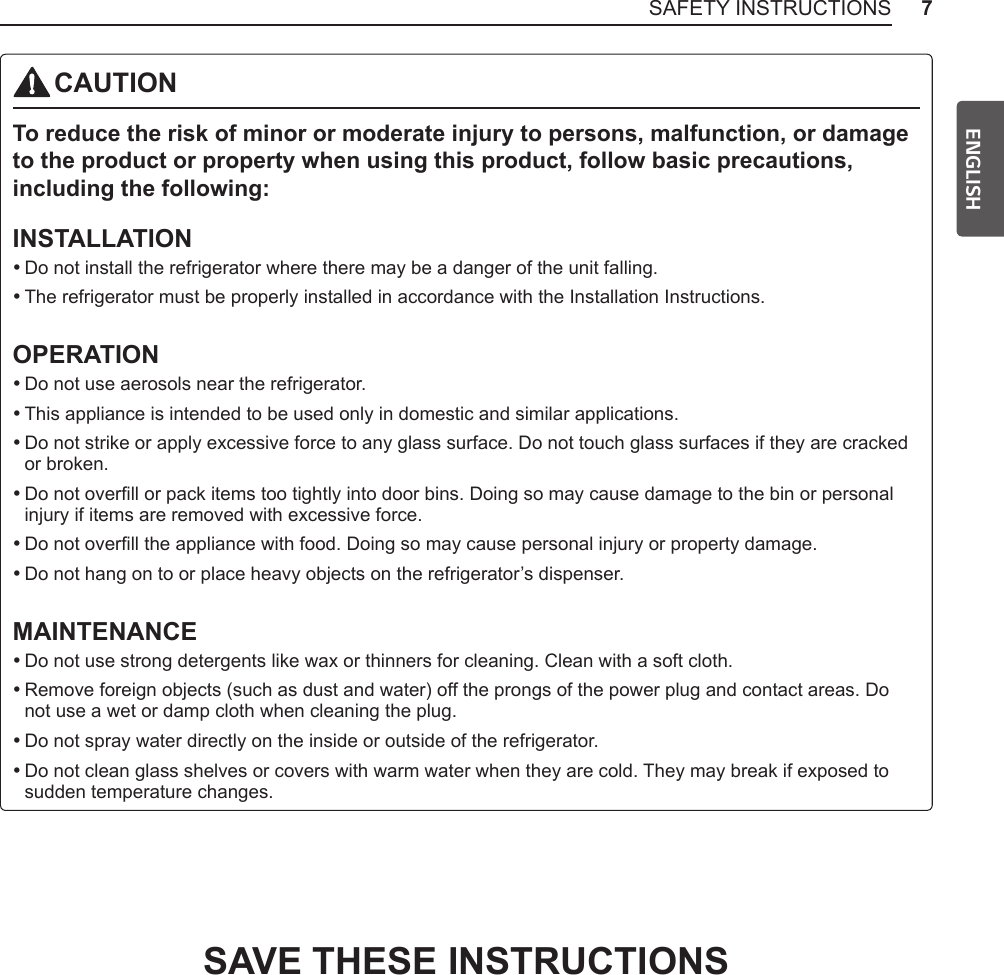 7SAFETY INSTRUCTIONSENGLISHCAUTIONTo reduce the risk of minor or moderate injury to persons, malfunction, or damage to the product or property when using this product, follow basic precautions, including the following:INSTALLATION •Do not install the refrigerator where there may be a danger of the unit falling. •The refrigerator must be properly installed in accordance with the Installation Instructions.OPERATION •Do not use aerosols near the refrigerator. •This appliance is intended to be used only in domestic and similar applications. •Do not strike or apply excessive force to any glass surface. Do not touch glass surfaces if they are cracked or broken. •Do not overll or pack items too tightly into door bins. Doing so may cause damage to the bin or personal injury if items are removed with excessive force. •Do not overll the appliance with food. Doing so may cause personal injury or property damage. •Do not hang on to or place heavy objects on the refrigerator’s dispenser.MAINTENANCE •Do not use strong detergents like wax or thinners for cleaning. Clean with a soft cloth. •Remove foreign objects (such as dust and water) off the prongs of the power plug and contact areas. Do not use a wet or damp cloth when cleaning the plug. •Do not spray water directly on the inside or outside of the refrigerator. •Do not clean glass shelves or covers with warm water when they are cold. They may break if exposed to sudden temperature changes.SAVE THESE INSTRUCTIONS