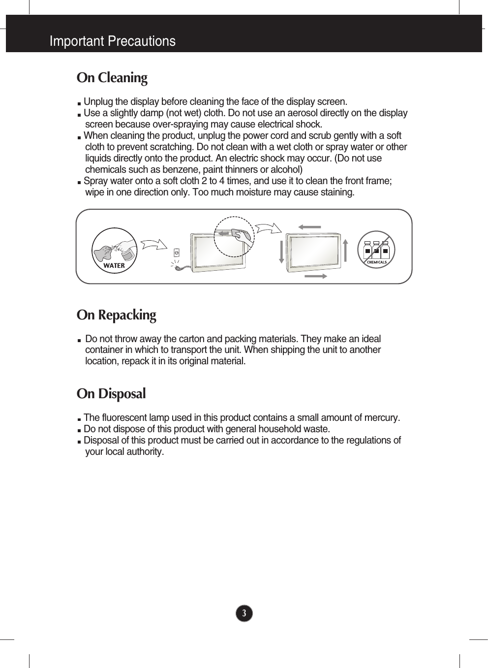Important Precautions3On CleaningUnplug the display before cleaning the face of the display screen.Use a slightly damp (not wet) cloth. Do not use an aerosol directly on the displayscreen because over-spraying may cause electrical shock.When cleaning the product, unplug the power cord and scrub gently with a softcloth to prevent scratching. Do not clean with a wet cloth or spray water or otherliquids directly onto the product. An electric shock may occur. (Do not usechemicals such as benzene, paint thinners or alcohol) Spray water onto a soft cloth 2 to 4 times, and use it to clean the front frame;wipe in one direction only. Too much moisture may cause staining.  On RepackingDo not throw away the carton and packing materials. They make an idealcontainer in which to transport the unit. When shipping the unit to anotherlocation, repack it in its original material.On DisposalThe fluorescent lamp used in this product contains a small amount of mercury.Do not dispose of this product with general household waste.Disposal of this product must be carried out in accordance to the regulations ofyour local authority.