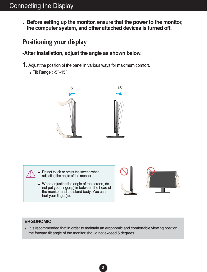 8Connecting the DisplayBefore setting up the monitor, ensure that the power to the monitor,the computer system, and other attached devices is turned off. Positioning your display-After installation, adjust the angle as shown below. 1. Adjust the position of the panel in various ways for maximum comfort.Tilt Range : -5˚~15˚                            ERGONOMICIt is recommended that in order to maintain an ergonomic and comfortable viewing position,the forward tilt angle of the monitor should not exceed 5 degrees.Do not touch or press the screen whenadjusting the angle of the monitor. When adjusting the angle of the screen, donot put your finger(s) in between the head ofthe monitor and the stand body. You canhurt your finger(s).