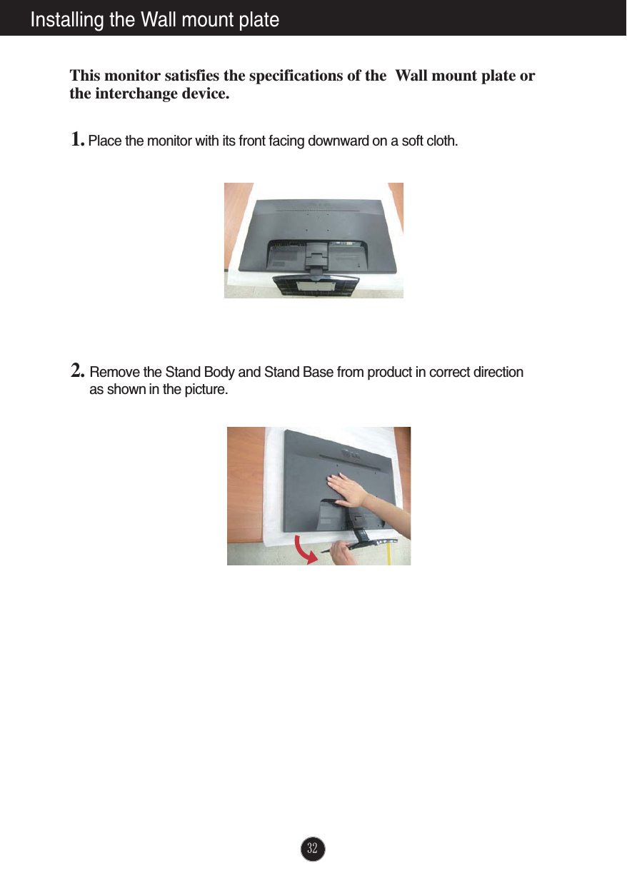 Installing the Wall mount plateThis monitor satisfies the specifications of the  Wall mount plate orthe interchange device.1. Place the monitor with its front facing downward on a soft cloth.2. Remove the Stand Body and Stand Base from product in correct direction as shown in the picture.