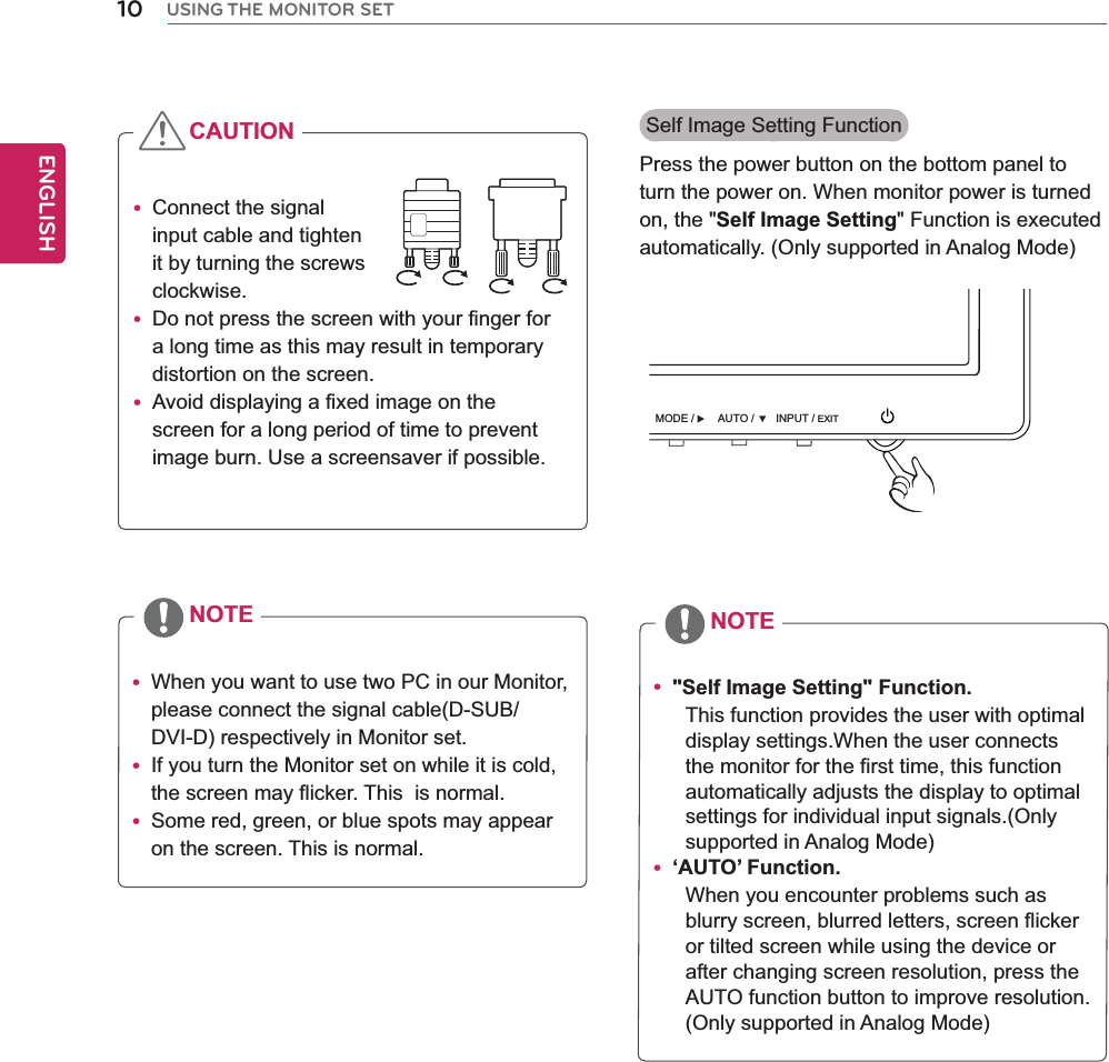  When you want to use two PC in our Monitor, please connect the signal cable(D-SUB/DVI-D) respectively in Monitor set. If you turn the Monitor set on while it is cold, the screen may flicker. This  is normal. Some red, green, or blue spots may appear on the screen. This is normal. &quot;Self Image Setting&quot; Function.This function provides the user with optimal display settings.When the user connects the monitor for the first time, this function automatically adjusts the display to optimal settings for individual input signals.(Only supported in Analog Mode) ‘AUTO’ Function.When you encounter problems such as blurry screen, blurred letters, screen flicker or tilted screen while using the device or after changing screen resolution, press the AUTO function button to improve resolution.(Only supported in Analog Mode)NOTE NOTE Connect the signal input cable and tighten it by turning the screws clockwise. Do not press the screen with your finger fora long time as this may result in temporary distortion on the screen. Avoid displaying a fixed image on the screen for a long period of time to prevent image burn. Use a screensaver if possible.CAUTION Self Image Setting FunctionPress the power button on the bottom panel to turn the power on. When monitor power is turned on, the &quot;Self Image Setting&quot; Function is executed automatically. (Only supported in Analog Mode)10ENGENGLISHUSING THE MONITOR SETINPUT / EXITMODE / AUTO / 