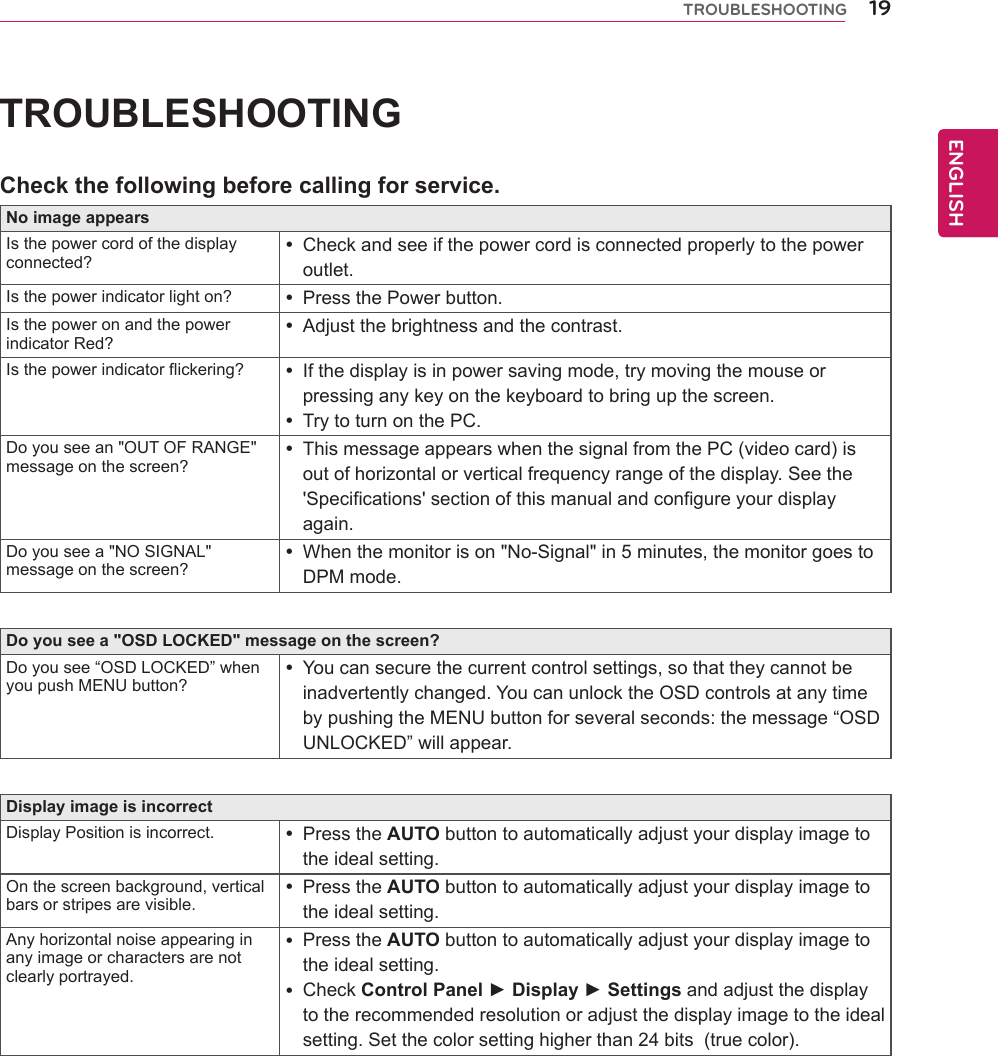 19ENGENGLISHTROUBLESHOOTINGTROUBLESHOOTINGCheckthefollowingbeforecallingforservice.NoimageappearsIsthepowercordofthedisplayconnected?Checkandseeifthepowercordisconnectedproperlytothepoweroutlet.Isthepowerindicatorlighton? PressthePowerbutton.IsthepoweronandthepowerindicatorRed?Adjustthebrightnessandthecontrast.Isthepowerindicatorflickering? Ifthedisplayisinpowersavingmode,trymovingthemouseorpressinganykeyonthekeyboardtobringupthescreen.TrytoturnonthePC.Doyouseean&quot;OUTOFRANGE&quot;messageonthescreen?ThismessageappearswhenthesignalfromthePC(videocard)isoutofhorizontalorverticalfrequencyrangeofthedisplay.Seethe&apos;Specifications&apos;sectionofthismanualandconfigureyourdisplayagain.Doyouseea&quot;NOSIGNAL&quot;messageonthescreen?Whenthemonitorison&quot;No-Signal&quot;in5minutes,themonitorgoestoDPMmode.Doyouseea&quot;OSDLOCKED&quot;messageonthescreen?Doyousee“OSDLOCKED”whenyoupushMENUbutton?Youcansecurethecurrentcontrolsettings,sothattheycannotbeinadvertentlychanged.YoucanunlocktheOSDcontrolsatanytimebypushingtheMENUbuttonforseveralseconds:themessage“OSDUNLOCKED”willappear.DisplayimageisincorrectDisplayPositionisincorrect. PresstheAUTObuttontoautomaticallyadjustyourdisplayimagetotheidealsetting.Onthescreenbackground,verticalbarsorstripesarevisible.PresstheAUTObuttontoautomaticallyadjustyourdisplayimagetotheidealsetting.Anyhorizontalnoiseappearinginanyimageorcharactersarenotclearlyportrayed.PresstheAUTObuttontoautomaticallyadjustyourdisplayimagetotheidealsetting.CheckControlPanel►Display►Settingsandadjustthedisplaytotherecommendedresolutionoradjustthedisplayimagetotheidealsetting.Setthecolorsettinghigherthan24bits(truecolor).