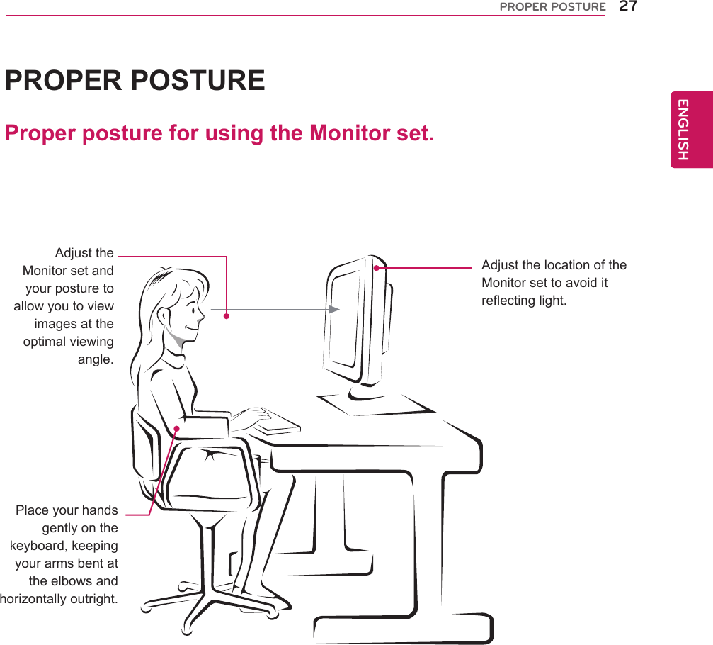 27ENGENGLISHPROPER POSTUREProperpostureforusingtheMonitorset.PROPERPOSTUREAdjusttheMonitorsetandyourposturetoallowyoutoviewimagesattheoptimalviewingangle.Placeyourhandsgentlyonthekeyboard,keepingyourarmsbentattheelbowsandhorizontallyoutright.AdjustthelocationoftheMonitorsettoavoiditreflectinglight.