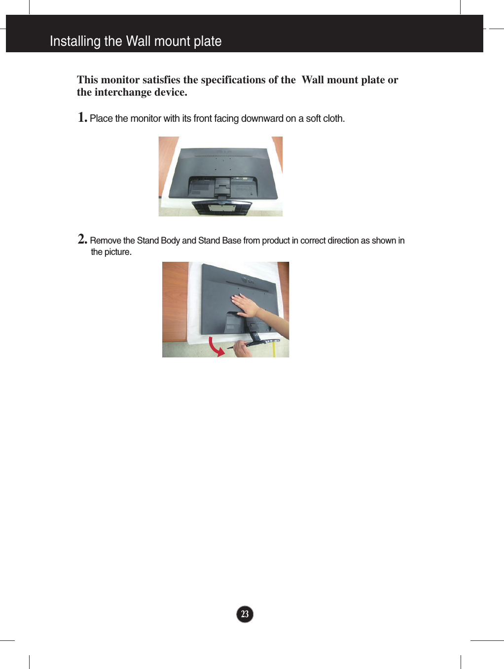231. Place the monitor with its front facing downward on a soft cloth.2. Remove the Stand Body and Stand Base from product in correct direction as shown inthe picture.Installing the Wall mount plateThis monitor satisfies the specifications of the  Wall mount plate orthe interchange device.