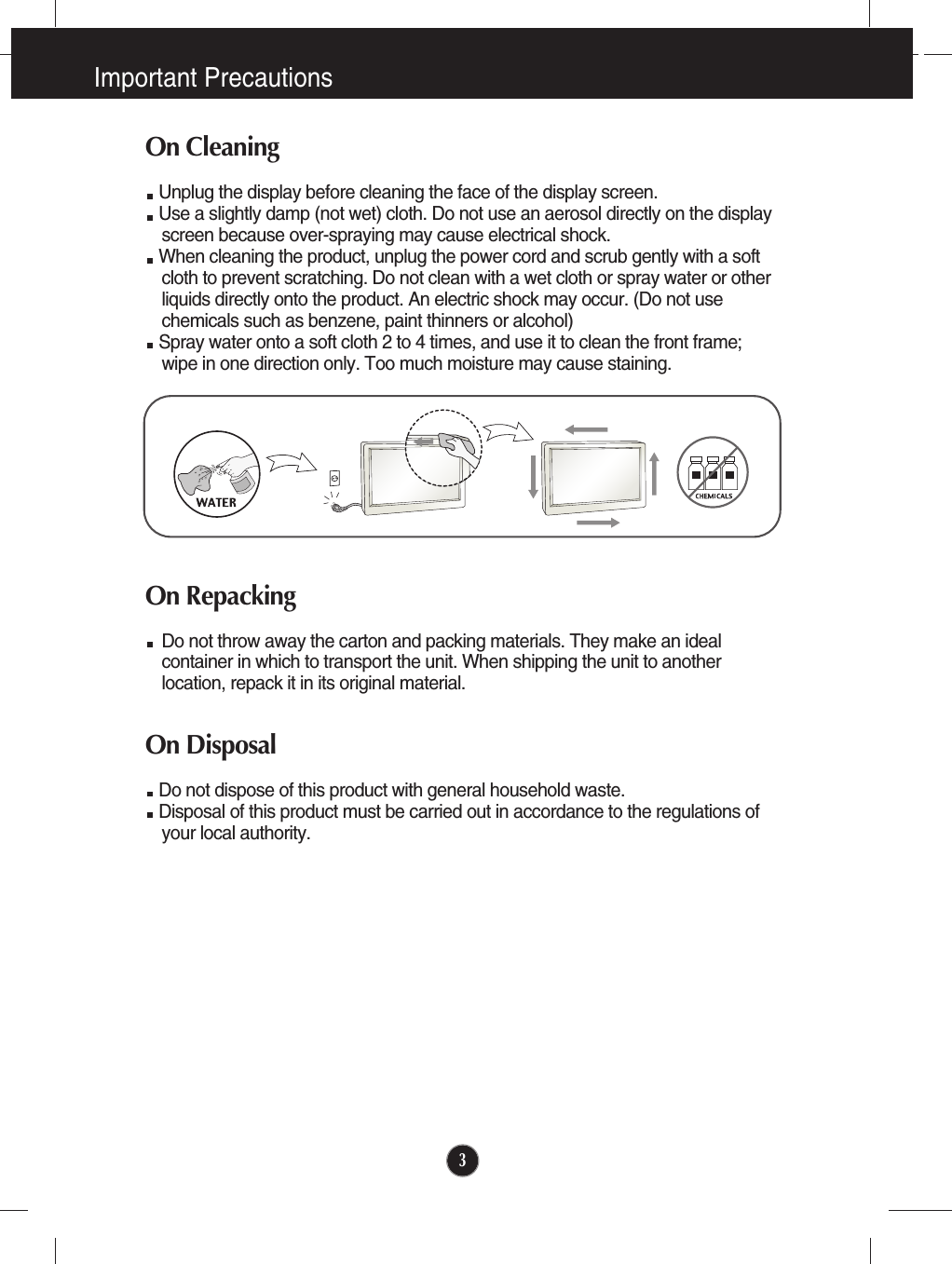 Important Precautions3On CleaningUnplug the display before cleaning the face of the display screen.Use a slightly damp (not wet) cloth. Do not use an aerosol directly on the displayscreen because over-spraying may cause electrical shock.When cleaning the product, unplug the power cord and scrub gently with a softcloth to prevent scratching. Do not clean with a wet cloth or spray water or otherliquids directly onto the product. An electric shock may occur. (Do not usechemicals such as benzene, paint thinners or alcohol) Spray water onto a soft cloth 2 to 4 times, and use it to clean the front frame;wipe in one direction only. Too much moisture may cause staining.  On RepackingDo not throw away the carton and packing materials. They make an idealcontainer in which to transport the unit. When shipping the unit to anotherlocation, repack it in its original material.On Disposal Do not dispose of this product with general household waste.Disposal of this product must be carried out in accordance to the regulations ofyour local authority.