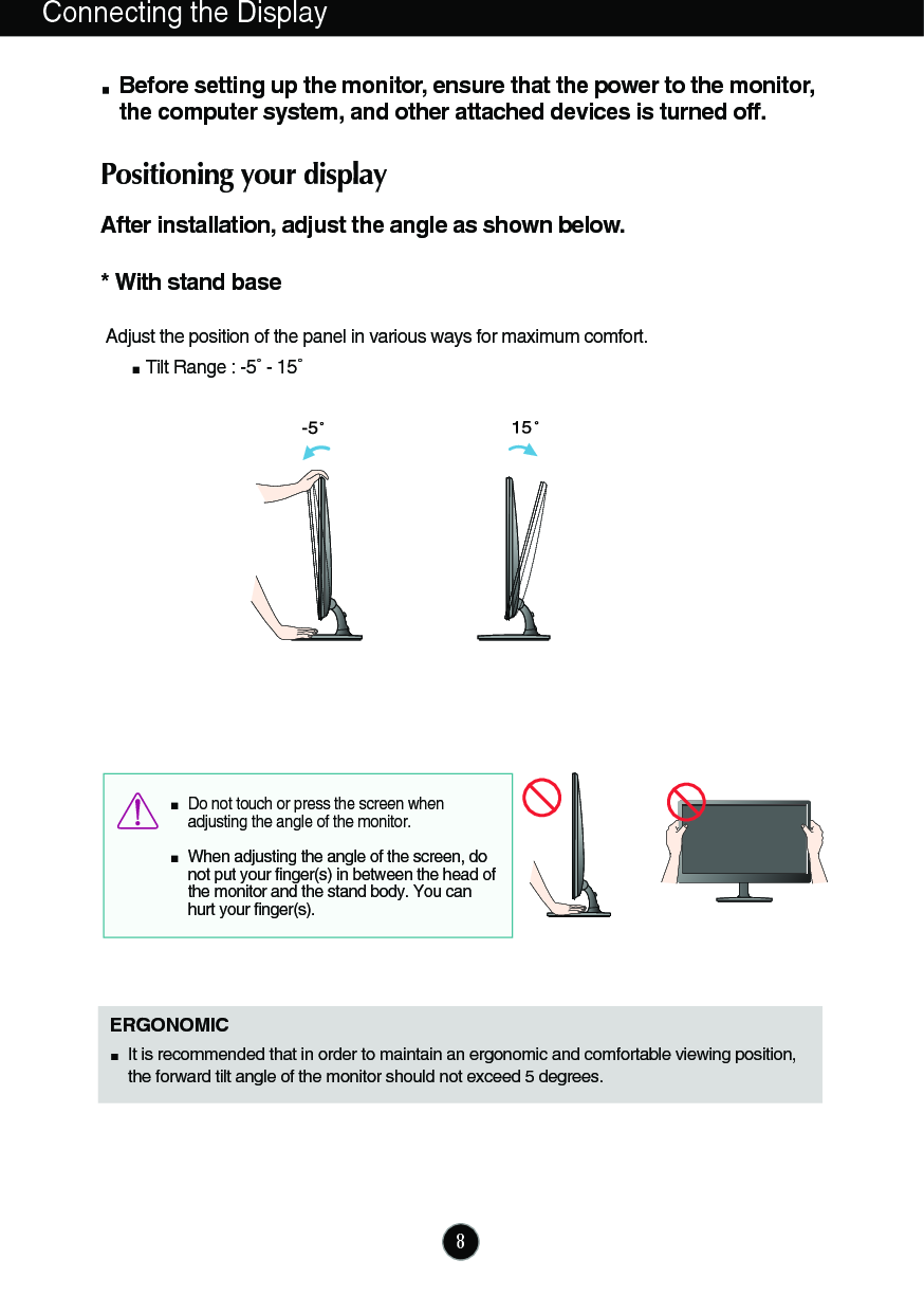 8Connecting the DisplayBefore setting up the monitor, ensure that the power to the monitor,the computer system, and other attached devices is turned off. Positioning your displayAfter installation, adjust the angle as shown below. * With stand base Adjust the position of the panel in various ways for maximum comfort.Tilt Range : -5˚ - 15˚                            ERGONOMICIt is recommended that in order to maintain an ergonomic and comfortable viewing position,the forward tilt angle of the monitor should not exceed 5 degrees.Do not touch or press the screen whenadjusting the angle of the monitor. When adjusting the angle of the screen, donot put your finger(s) in between the head ofthe monitor and the stand body. You canhurt your finger(s).