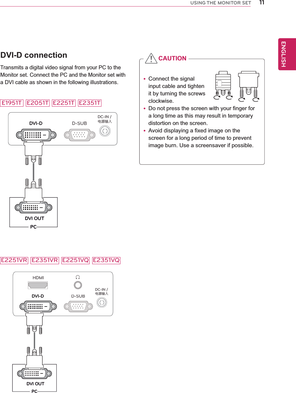 11ENGENGLISHUSING THE MONITOR SETDVI-D connectionTransmits a digital video signal from your PC to the Monitor set. Connect the PC and the Monitor set with a DVI cable as shown in the following illustrations.D-SUBDVI-DDVI OUTDC-IN /䏳㵎幑‣HDMID-SUBDVI-DDVI OUTDC-IN /䏳㵎幑‣ Connect the signal input cable and tighten it by turning the screws clockwise. Do not press the screen with your finger for  a long time as this may result in temporary distortion on the screen. Avoid displaying a fixed image on the screen for a long period of time to prevent image burn. Use a screensaver if possible.CAUTIONE2051TE1951T E2251T E2351TE2251VR E2351VR E2251VQ E2351VQ