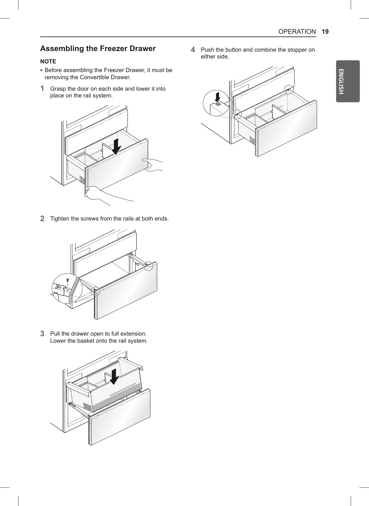 19OPERATIONENGLISH$VVHPEOLQJWKH)UHH]HU&apos;UDZHUNOTE %Before assembling the Freezer Drawer, it must be removing the Convertible Drawer. 1Grasp the door on each side and lower it into place on the rail system.2Tighten the screws from the rails at both ends. 3Pull the drawer open to full extension. Lower the basket onto the rail system.4Push the button and combine the stopper on either side.