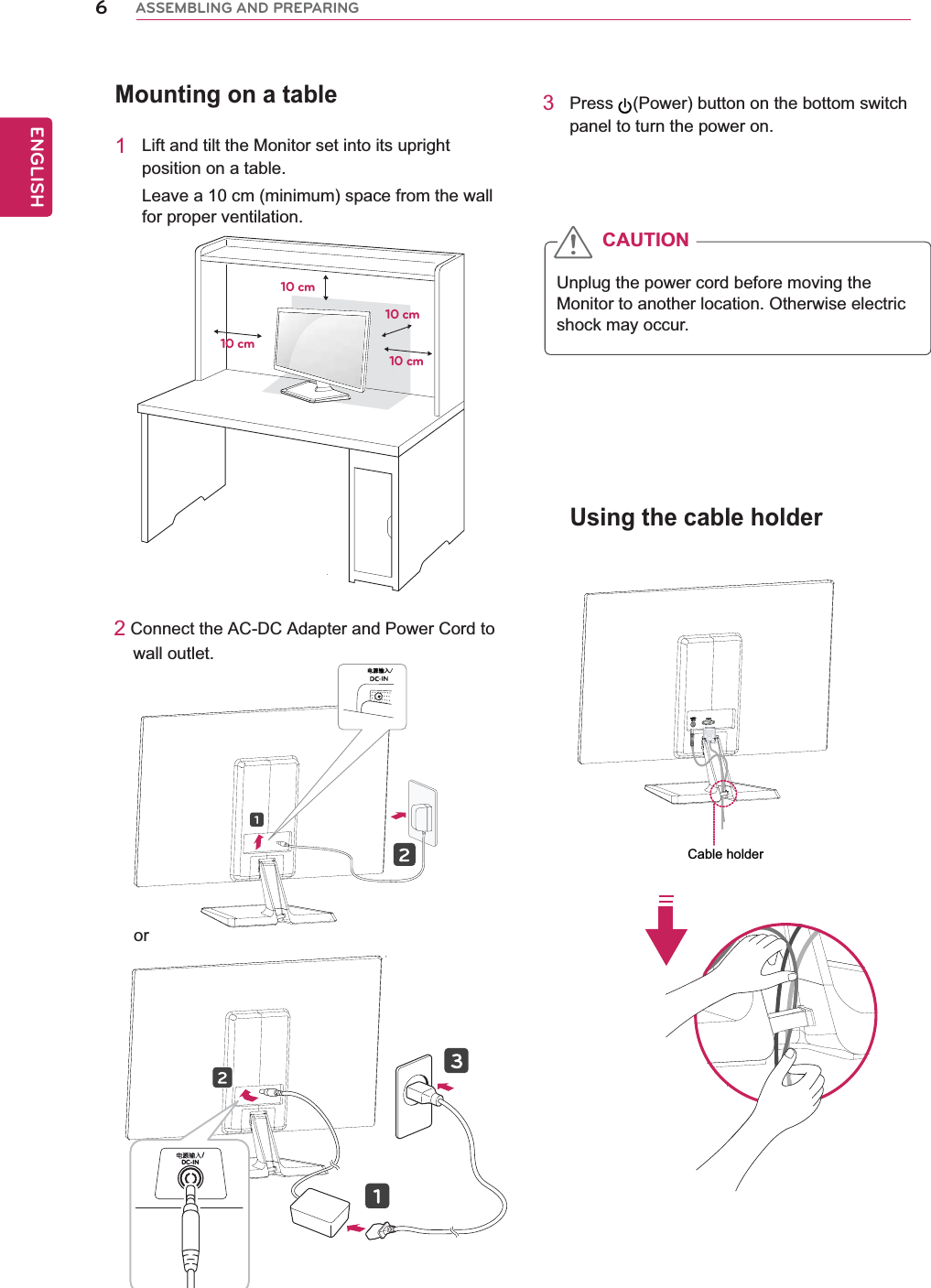 Mounting on a table1Lift and tilt the Monitor set into its upright position on a table.Leave a 10 cm (minimum) space from the wall for proper ventilation.2 Connect the AC-DC Adapter and Power Cord to     wall outlet.3Press (Power) button on the bottom switch panel to turn the power on.Unplug the power cord before moving the Monitor to another location. Otherwise electric shock may occur.CAUTION10 cm10 cm10 cm10 cmUsing the cable holder6ENGENGLISHASSEMBLING AND PREPARING⬉⑤䕧ܹDC-IN /orCable holder