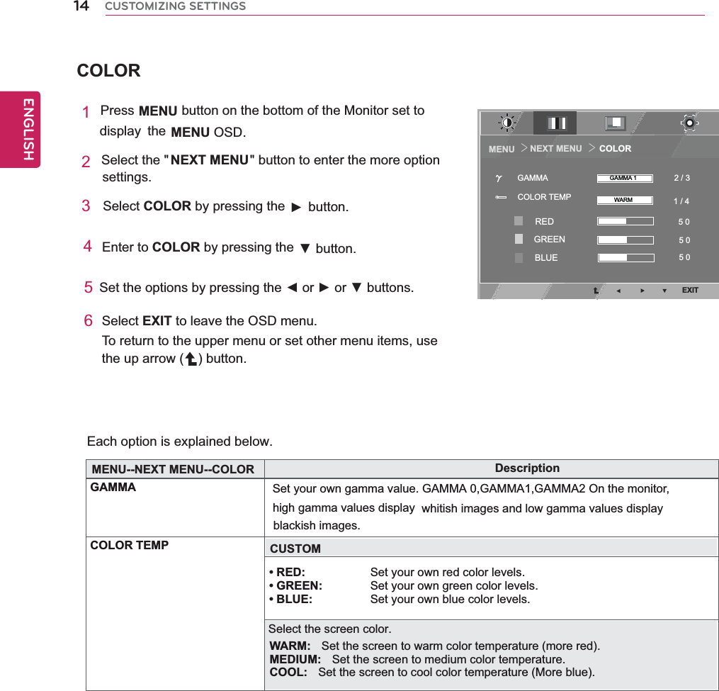 COLOR14ENGENGLISHCUSTOMIZING SETTINGSEach option is explained below. 1Press MENU button on the bottom of the Monitor set to display the MENU OSD. 2Select the &quot;  &quot; button to enter the more option settings. 3 Select COLOR by pressing the    ►      button.    4   Enter to COLOR by pressing the  ▼        button.   5   Set the options by pressing the ◄ or ► or ▼ buttons.6 Select EXIT to leave the OSD menu.To return to the upper menu or set other menu items, use the up arrow ( ) button.NEXT MENUDescriptionGAMMA Set your own gamma value. GAMMA 0,GAMMA1,GAMMA2 On the monitor, COLOR TEMPhigh gamma values display whitish images and low gamma values displayMENU--NEXT MENU--COLOR• RED: Set your own red color levels. • GREEN:  Set your own green color levels. • BLUE: Set your own blue color levels.blackish images.CUSTOMSelect the screen color.WARM:  Set the screen to warm color temperature (more red).MEDIUM:  Set the screen to medium color temperature.COOL:  Set the screen to cool color temperature (More blue).NEXT MENU       COLORMENU ＞＞EXIT1 / 4 2 / 35 0 5 0 5 0 COLOR TEMPGAMMA GAMMA 1WARMREDGREENBLUE