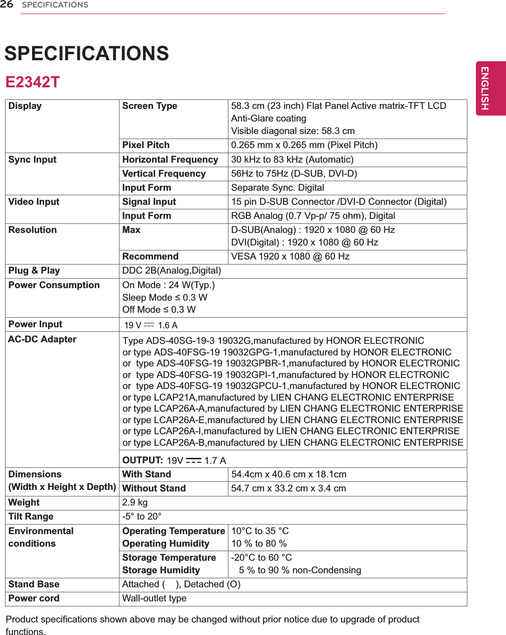 ENGENGLISHSPECIFICATIONSProduct specifications shown above may be changed without prior notice due to upgrade of product functions.26 SPECIFICATIONSDisplay Screen Type 58.3 cm (23 inch) Flat Panel Active matrix-TFT LCDAnti-Glare coatingVisible diagonal size: 58.3 cmPixel Pitch 0.265 mm x 0.265 mm (Pixel Pitch)Sync Input Horizontal Frequency 30 kHz to 83 kHz (Automatic)Vertical Frequency 56Hz to 75Hz (D-SUB, DVI-D)Input Form Separate Sync. DigitalVideo Input Signal Input 15 pin D-SUB Connector /DVI-D Connector (Digital)Input Form RGB Analog (0.7 Vp-p/ 75 ohm), DigitalResolution Max D-SUB(Analog) : 1920 x 1080 @ 60 HzDVI(Digital) : 1920 x 1080 @ 60 HzRecommend VESA 1920 x 1080 @ 60 HzPlug &amp; Play DDC 2B(Analog,Digital)Power Consumption On Mode : 24 W(Typ.)Sleep Mode ≤ 0.3 W Off Mode ≤ 0.3 W Power InputDimensions(Width x Height x Depth)With Stand                       54.4cm x 40.6 cm x 18.1cmWithout Stand 54.7 cm x 33.2 cm x 3.4 cmWeight 2.9 kgTilt Range -5° to 20°EnvironmentalconditionsOperating TemperatureOperating Humidity10°C to 35 °C10 % to 80 % Storage TemperatureStorage Humidity-20°C to 60 °C   5 % to 90 % non-CondensingStand Base Attached (    ), Detached (O)Power cord Wall-outlet typeE2342T19 V 1.6 A AC-DC Adapter19V 1.7 AType ADS-40SG-19-3 19032G,manufactured by HONOR ELECTRONICor type ADS-40FSG-19 19032GPG-1,manufactured by HONOR ELECTRONICor  type ADS-40FSG-19 19032GPBR-1,manufactured by HONOR ELECTRONICor  type ADS-40FSG-19 19032GPI-1,manufactured by HONOR ELECTRONIC or  type ADS-40FSG-19 19032GPCU-1,manufactured by HONOR ELECTRONIC or type LCAP21A,manufactured by LIEN CHANG ELECTRONIC ENTERPRISEor type LCAP26A-A,manufactured by LIEN CHANG ELECTRONIC ENTERPRISEor type LCAP26A-E,manufactured by LIEN CHANG ELECTRONIC ENTERPRISEor type LCAP26A-I,manufactured by LIEN CHANG ELECTRONIC ENTERPRISEor type LCAP26A-B,manufactured by LIEN CHANG ELECTRONIC ENTERPRISEOUTPUT: