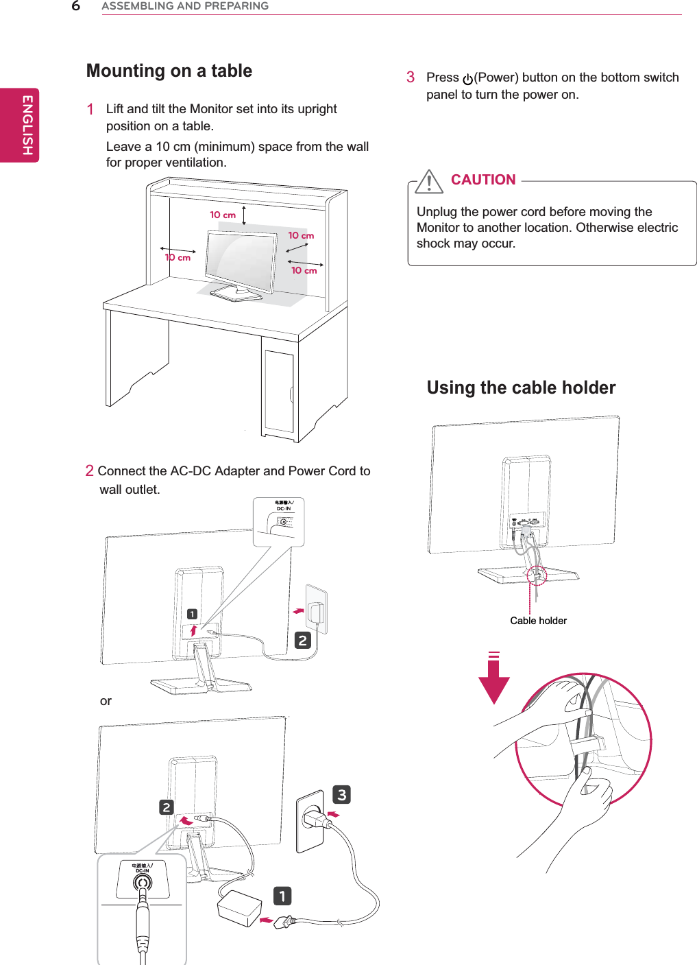 Mounting on a table1Lift and tilt the Monitor set into its upright position on a table.Leave a 10 cm (minimum) space from the wall for proper ventilation.2 Connect the AC-DC Adapter and Power Cord to     wall outlet.3Press (Power) button on the bottom switch panel to turn the power on.Unplug the power cord before moving the Monitor to another location. Otherwise electric shock may occur.CAUTION10 cm10 cm10 cm10 cmUsing the cable holder6ENGENGLISHASSEMBLING AND PREPARING⬉⑤䕧ܹDC-IN /orCable holder