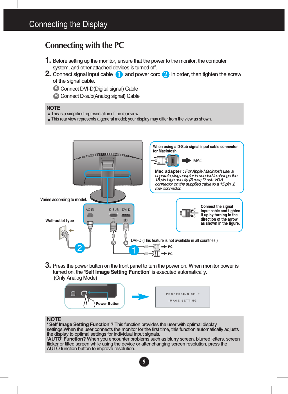9Connecting the DisplayNOTE‘ Self Image Setting Function’? This function provides the user with optimal displaysettings.When the user connects the monitor for the first time, this function automatically adjuststhe display to optimal settings for individual input signals. ‘AUTO’ Function? When you encounter problems such as blurry screen, blurred letters, screenflicker or tilted screen while using the device or after changing screen resolution, press theAUTO function button to improve resolution. ABConnect DVI-D(Digital signal) CableConnect D-sub(Analog signal) Cable 1. Before setting up the monitor, ensure that the power to the monitor, the computersystem, and other attached devices is turned off.  2.Connect signal input cable         and power cord        in order, then tighten the screwof the signal cable. Connecting with the PC 12Wall-outlet typeMac adapter : For Apple Macintosh use, aseparate plug adapter is needed to change the15 pin high density (3 row) D-sub VGAconnector on the supplied cable to a 15 pin  2row connector.When using a D-Sub signal input cable connectorfor Macintosh Varies according to model.DVI-D (This feature is not available in all countries.)NOTE  This is a simplified representation of the rear view.This rear view represents a general model; your display may differ from the view as shown.3. Press the power button on the front panel to turn the power on. When monitor power isturned on, the &apos;Self Image Setting Function&apos; is executed automatically.(Only Analog Mode)Power ButtonConnect the signalinput cable and tightenit up by turning in thedirection of the arrowas shown in the figure.