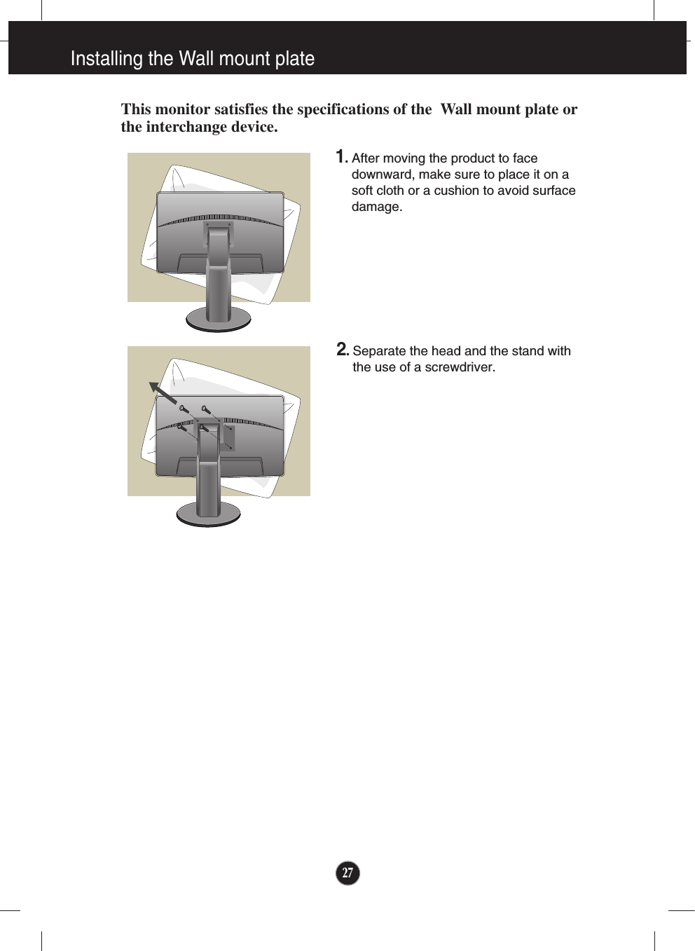 27Installing the Wall mount plateThis monitor satisfies the specifications of the  Wall mount plate orthe interchange device.1. After moving the product to facedownward, make sure to place it on asoft cloth or a cushion to avoid surfacedamage.  2. Separate the head and the stand withthe use of a screwdriver.