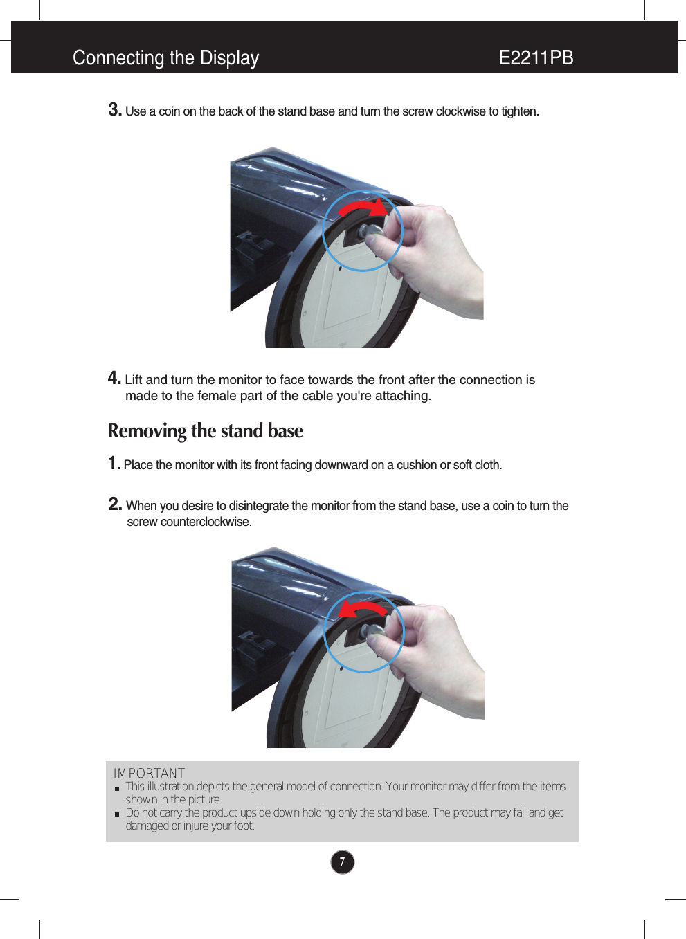 7Connecting the Display E2211PBIMPORTANTThis illustration depicts the general model of connection. Your monitor may differ from the itemsshown in the picture.Do not carry the product upside down holding only the stand base. The product may fall and getdamaged or injure your foot.3. Use a coin on the back of the stand base and turn the screw clockwise to tighten.4.Lift and turn the monitor to face towards the front after the connection is made to the female part of the cable you&apos;re attaching.Removing the stand base1. Place the monitor with its front facing downward on a cushion or soft cloth.2. When you desire to disintegrate the monitor from the stand base, use a coin to turn the      screw counterclockwise.