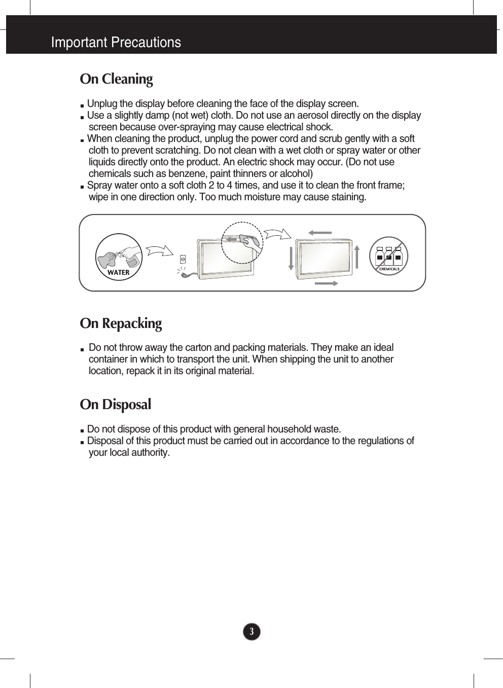Important Precautions3On CleaningUnplug the display before cleaning the face of the display screen.Use a slightly damp (not wet) cloth. Do not use an aerosol directly on the displayscreen because over-spraying may cause electrical shock.When cleaning the product, unplug the power cord and scrub gently with a softcloth to prevent scratching. Do not clean with a wet cloth or spray water or otherliquids directly onto the product. An electric shock may occur. (Do not usechemicals such as benzene, paint thinners or alcohol) Spray water onto a soft cloth 2 to 4 times, and use it to clean the front frame;wipe in one direction only. Too much moisture may cause staining.  On RepackingDo not throw away the carton and packing materials. They make an idealcontainer in which to transport the unit. When shipping the unit to anotherlocation, repack it in its original material.On DisposalDo not dispose of this product with general household waste.Disposal of this product must be carried out in accordance to the regulations ofyour local authority.