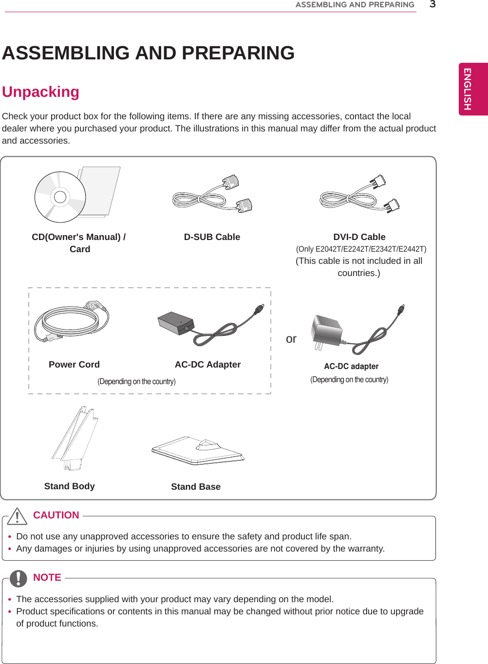 3ENGENGLISHASSEMBLING AND PREPARINGASSEMBLING AND PREPARINGUnpackingCheck your product box for the following items. If there are any missing accessories, contact the local dealer where you purchased your product. The illustrations in this manual may differ from the actual product and accessories. yDo not use any unapproved accessories to ensure the safety and product life span. yAny damages or injuries by using unapproved accessories are not covered by the warranty.  yThe accessories supplied with your product may vary depending on the model. yProduct specifications or contents in this manual may be changed without prior notice due to upgrade of product functions.CAUTIONNOTECD(Owner&apos;s Manual) / Card D-SUB Cable DVI-D Cable(This cable is not included in all countries.)orPower Cord AC-DC AdapterAC-DC adapter(Depending on the country)(Only E2042T/E2242T/E2342T/E2442T)Stand Body Stand Base(Depending on the country)