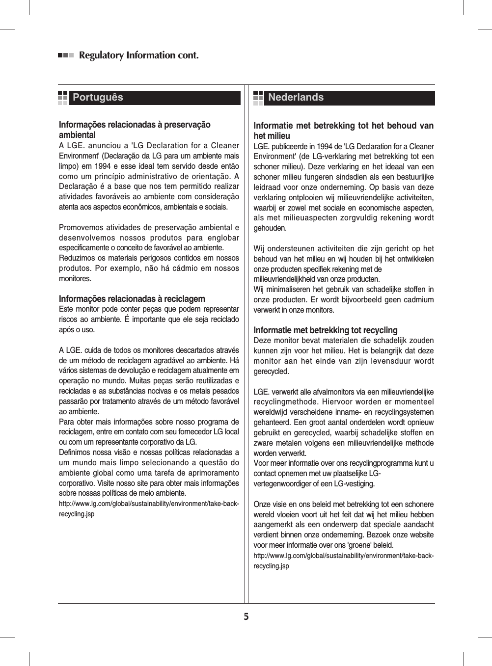 Informações relacionadas à preservaçãoambientalA LGE. anunciou a &apos;LG Declaration for a CleanerEnvironment&apos; (Declaração da LG para um ambiente maislimpo) em 1994 e esse ideal tem servido desde entãocomo um princípio administrativo de orientação. ADeclaração é a base que nos tem permitido realizaratividades favoráveis ao ambiente com consideraçãoatenta aos aspectos econômicos, ambientais e sociais.Promovemos atividades de preservação ambiental edesenvolvemos nossos produtos para englobarespecificamente o conceito de favorável ao ambiente. Reduzimos os materiais perigosos contidos em nossosprodutos. Por exemplo, não há cádmio em nossosmonitores.Informações relacionadas à reciclagemEste monitor pode conter peças que podem representarriscos ao ambiente. É importante que ele seja recicladoapós o uso.A LGE. cuida de todos os monitores descartados atravésde um método de reciclagem agradável ao ambiente. Hávários sistemas de devolução e reciclagem atualmente emoperação no mundo. Muitas peças serão reutilizadas erecicladas e as substâncias nocivas e os metais pesadospassarão por tratamento através de um método favorávelao ambiente.Para obter mais informações sobre nosso programa dereciclagem, entre em contato com seu fornecedor LG localou com um representante corporativo da LG. Definimos nossa visão e nossas políticas relacionadas aum mundo mais limpo selecionando a questão doambiente global como uma tarefa de aprimoramentocorporativo. Visite nosso site para obter mais informaçõessobre nossas políticas de meio ambiente.http://www.lg.com/global/sustainability/environment/take-back-recycling.jsp  Informatie met betrekking tot het behoud vanhet milieuLGE. publiceerde in 1994 de &apos;LG Declaration for a CleanerEnvironment&apos; (de LG-verklaring met betrekking tot eenschoner milieu). Deze verklaring en het ideaal van eenschoner milieu fungeren sindsdien als een bestuurlijkeleidraad voor onze onderneming. Op basis van dezeverklaring ontplooien wij milieuvriendelijke activiteiten,waarbij er zowel met sociale en economische aspecten,als met milieuaspecten zorgvuldig rekening wordtgehouden.Wij ondersteunen activiteiten die zijn gericht op hetbehoud van het milieu en wij houden bij het ontwikkelenonze producten specifiek rekening met de milieuvriendelijkheid van onze producten. Wij minimaliseren het gebruik van schadelijke stoffen inonze producten. Er wordt bijvoorbeeld geen cadmiumverwerkt in onze monitors.Informatie met betrekking tot recyclingDeze monitor bevat materialen die schadelijk zoudenkunnen zijn voor het milieu. Het is belangrijk dat dezemonitor aan het einde van zijn levensduur wordtgerecycled.LGE. verwerkt alle afvalmonitors via een milieuvriendelijkerecyclingmethode. Hiervoor worden er momenteelwereldwijd verscheidene inname- en recyclingsystemengehanteerd. Een groot aantal onderdelen wordt opnieuwgebruikt en gerecycled, waarbij schadelijke stoffen enzware metalen volgens een milieuvriendelijke methodeworden verwerkt.Voor meer informatie over ons recyclingprogramma kunt ucontact opnemen met uw plaatselijke LG-vertegenwoordiger of een LG-vestiging. Onze visie en ons beleid met betrekking tot een schonerewereld vloeien voort uit het feit dat wij het milieu hebbenaangemerkt als een onderwerp dat speciale aandachtverdient binnen onze onderneming. Bezoek onze websitevoor meer informatie over ons &apos;groene&apos; beleid.http://www.lg.com/global/sustainability/environment/take-back-recycling.jsp  NederlandsRegulatory Information cont. 5Português