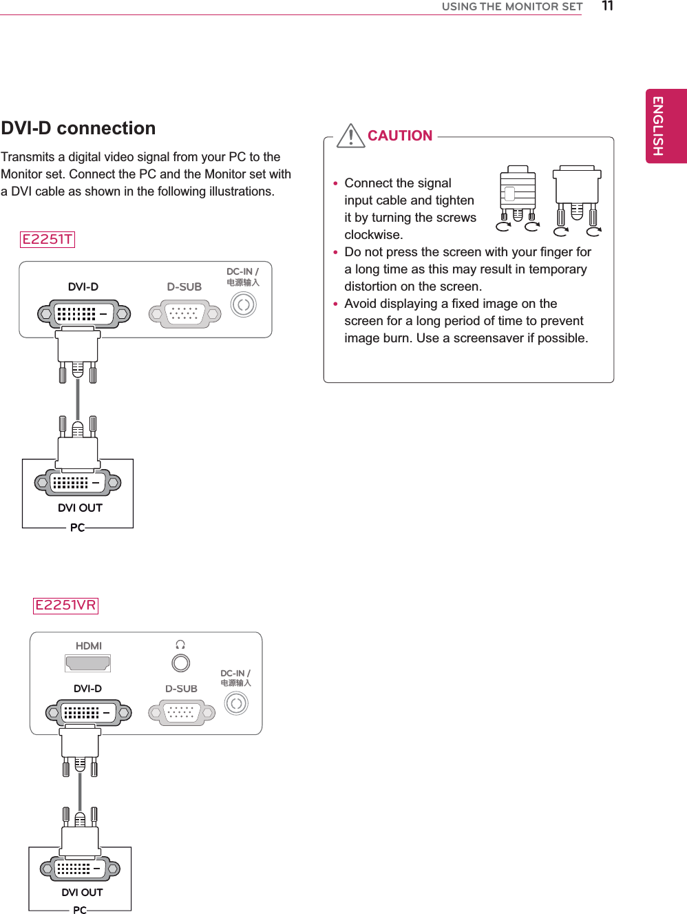 11ENGENGLISHUSING THE MONITOR SETDVI-D connectionTransmits a digital video signal from your PC to the Monitor set. Connect the PC and the Monitor set with a DVI cable as shown in the following illustrations.D-SUBDVI-DDVI OUTDC-IN /䏳㵎幑‣HDMID-SUBDVI-DDVI OUTDC-IN /䏳㵎幑‣y Connect the signal input cable and tighten it by turning the screws clockwise.y Do not press the screen with your finger for  a long time as this may result in temporary distortion on the screen.y Avoid displaying a fixed image on the screen for a long period of time to prevent image burn. Use a screensaver if possible.CAUTIONE2251TE2251VR