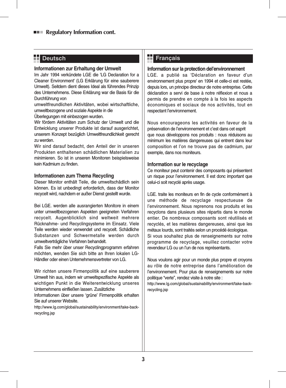 Informationen zur Erhaltung der UmweltIm Jahr 1994 verkündete LGE die &apos;LG Declaration for aCleaner Environment&apos; (LG Erklärung für eine sauberereUmwelt). Seitdem dient dieses Ideal als führendes Prinzipdes Unternehmens. Diese Erklärung war die Basis für dieDurchführung von umweltfreundlichen Aktivitäten, wobei wirtschaftliche,umweltbezogene und soziale Aspekte in die Überlegungen mit einbezogen wurden.Wir fördern Aktivitäten zum Schutz der Umwelt und dieEntwicklung unserer Produkte ist darauf ausgerichtet,unserem Konzept bezüglich Umweltfreundlichkeit gerechtzu werden. Wir sind darauf bedacht, den Anteil der in unserenProdukten enthaltenen schädlichen Materialien zuminimieren. So ist in unseren Monitoren beispielsweisekein Kadmium zu finden.Informationen zum Thema RecyclingDieser Monitor enthält Teile, die umweltschädlich seinkönnen. Es ist unbedingt erforderlich, dass der Monitorrecycelt wird, nachdem er außer Dienst gestellt wurde.Bei LGE. werden alle ausrangierten Monitore in einemunter umweltbezogenen Aspekten geeigneten Verfahrenrecycelt. Augenblicklich sind weltweit mehrereRücknahme- und Recyclingsysteme im Einsatz. VieleTeile werden wieder verwendet und recycelt. SchädlicheSubstanzen und Schwermetalle werden durchumweltverträgliche Verfahren behandelt.Falls Sie mehr über unser Recyclingprogramm erfahrenmöchten, wenden Sie sich bitte an Ihren lokalen LG-Händler oder einen Unternehmensvertreter von LG. Wir richten unsere Firmenpolitik auf eine sauberereUmwelt hin aus, indem wir umweltspezifische Aspekte alswichtigen Punkt in die Weiterentwicklung unseresUnternehmens einfließen lassen. ZusätzlicheInformationen über unsere ‘grüne’ Firmenpolitik erhaltenSie auf unserer Website.http://www.lg.com/global/sustainability/environment/take-back-recycling.jsp  Information sur la protection del’environnementLGE. a publié sa &apos;Déclaration en faveur d’unenvironnement plus propre&apos; en 1994 et celle-ci est restée,depuis lors, un principe directeur de notre entreprise. Cettedéclaration a servi de base à notre réflexion et nous apermis de prendre en compte à la fois les aspectséconomiques et sociaux de nos activités, tout enrespectant l’environnement.Nous encourageons les activités en faveur de lapréservation de l’environnement et c’est dans cet esprit que nous développons nos produits : nous réduisons auminimum les matières dangereuses qui entrent dans leurcomposition et l’on ne trouve pas de cadmium, parexemple, dans nos moniteurs.Information sur le recyclageCe moniteur peut contenir des composants qui présententun risque pour l’environnement. Il est donc important quecelui-ci soit recyclé après usage.LGE. traite les moniteurs en fin de cycle conformément àune méthode de recyclage respectueuse del’environnement. Nous reprenons nos produits et lesrecyclons dans plusieurs sites répartis dans le mondeentier. De nombreux composants sont réutilisés etrecyclés, et les matières dangereuses, ainsi que lesmétaux lourds, sont traités selon un procédé écologique.Si vous souhaitez plus de renseignements sur notreprogramme de recyclage, veuillez contacter votrerevendeur LG ou un l’un de nos représentants. Nous voulons agir pour un monde plus propre et croyonsau rôle de notre entreprise dans l’amélioration del’environnement. Pour plus de renseignements sur notrepolitique “verte”, rendez visite à notre site :http://www.lg.com/global/sustainability/environment/take-back-recycling.jsp  FrançaisRegulatory Information cont. 3Deutsch