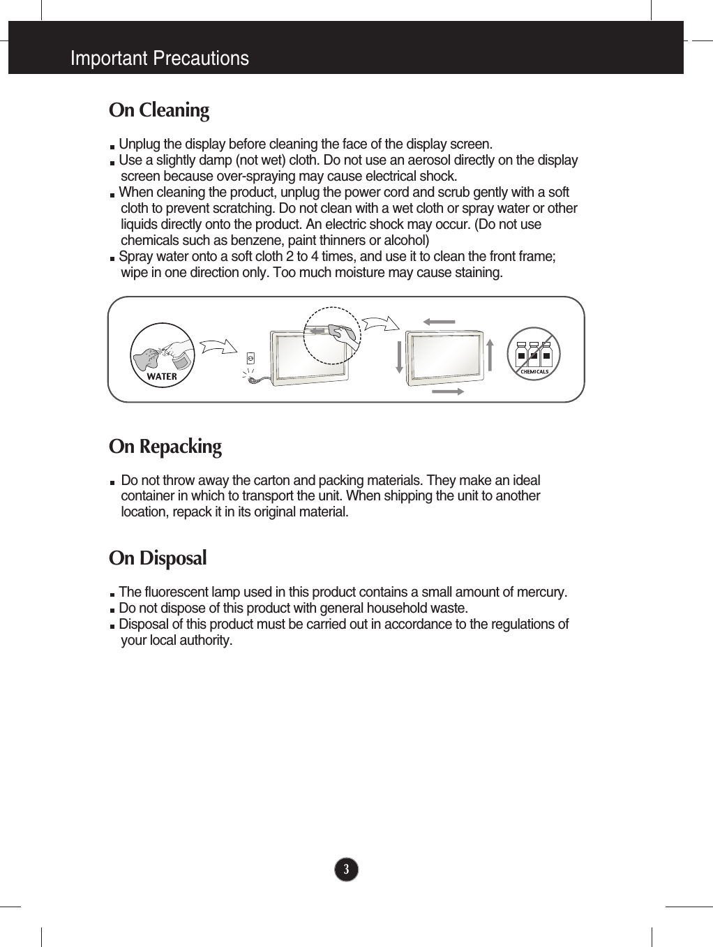 Important Precautions3On CleaningUnplug the display before cleaning the face of the display screen.Use a slightly damp (not wet) cloth. Do not use an aerosol directly on the displayscreen because over-spraying may cause electrical shock.When cleaning the product, unplug the power cord and scrub gently with a softcloth to prevent scratching. Do not clean with a wet cloth or spray water or otherliquids directly onto the product. An electric shock may occur. (Do not usechemicals such as benzene, paint thinners or alcohol) Spray water onto a soft cloth 2 to 4 times, and use it to clean the front frame;wipe in one direction only. Too much moisture may cause staining.  On RepackingDo not throw away the carton and packing materials. They make an idealcontainer in which to transport the unit. When shipping the unit to anotherlocation, repack it in its original material.On Disposal The fluorescent lamp used in this product contains a small amount of mercury.Do not dispose of this product with general household waste.Disposal of this product must be carried out in accordance to the regulations ofyour local authority.