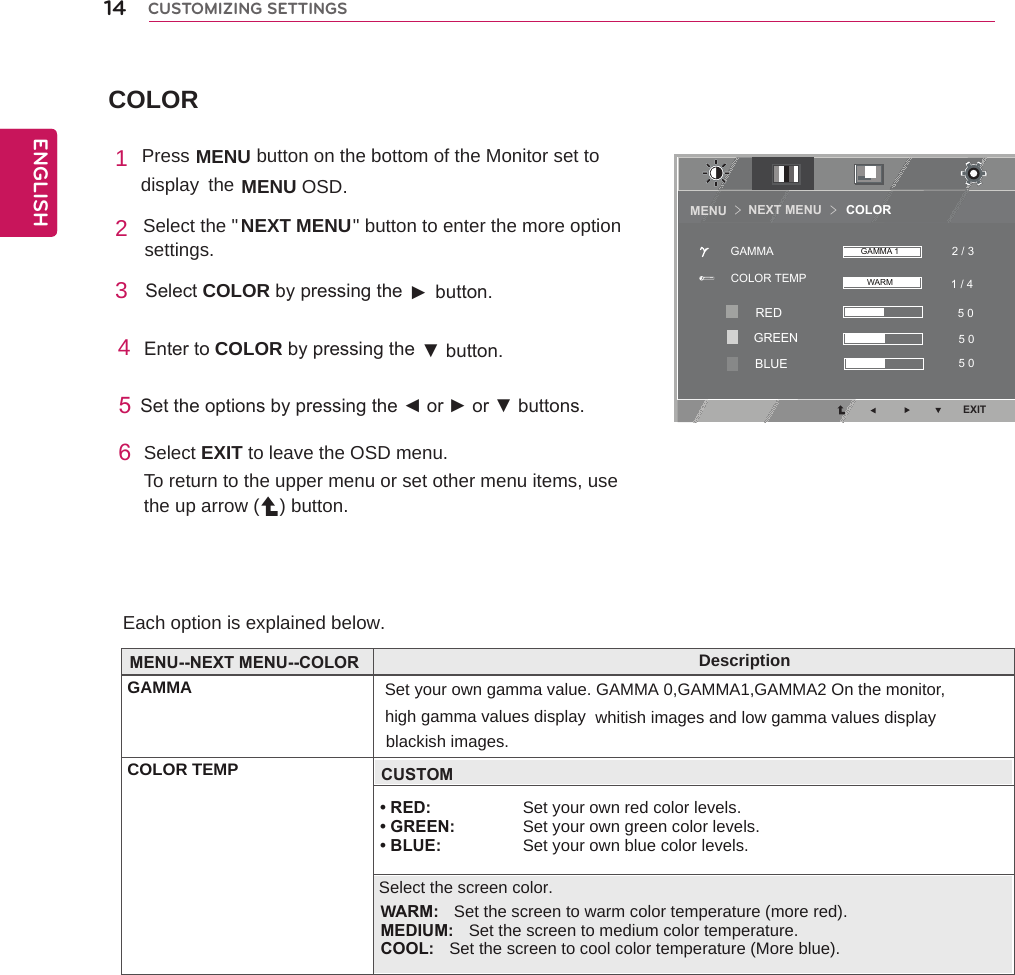 COLOR14ENGENGLISHCUSTOMIZING SETTINGSEach option is explained below. 1 Press MENU    button on the bottom of the Monitor set to display  the MENU OSD.  2 Select the &quot;  &quot; button to enter the more option settings. 3  SelectCOLORbypressingthe► button.4EntertoCOLORbypressingthe ▼button.5Settheoptionsbypressingthe◄or►or▼buttons.6Select EXIT to leave the OSD menu.To return to the upper menu or set other menu items, use the up arrow ( ) button.NEXT MENU                     DescriptionGAMMA Set your own gamma value. GAMMA 0,GAMMA1,GAMMA2 On the monitor, COLOR TEMPhigh gamma values display whitish images and low gamma values displayMENU--NEXT MENU--COLOR• RED: Set your own red color levels. • GREEN:  Set your own green color levels. • BLUE: Set your own blue color levels.blackish images.CUSTOMSelect the screen color.WARM:  Set the screen to warm color temperature (more red).    MEDIUM:  Set the screen to medium color temperature.    COOL:  Set the screen to cool color temperature (More blue).NEXT MENU       COLORMENU ＞＞EXIT1 / 4 2 / 35 0 5 0 5 0 COLOR TEMPGAMMA GAMMA 1WARMREDGREENBLUE