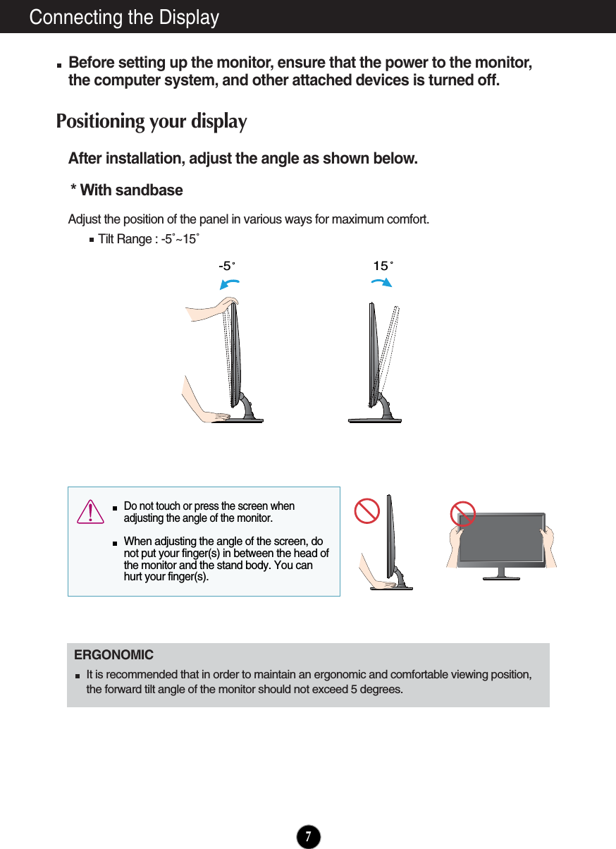 Connecting the DisplayAfter installation, adjust the angle as shown below. Adjust the position of the panel in various ways for maximum comfort.Tilt Range : -5˚~15˚                            ERGONOMICIt is recommended that in order to maintain an ergonomic and comfortable viewing position,the forward tilt angle of the monitor should not exceed 5 degrees.15-5  Do not touch or press the screen whenadjusting the angle of the monitor. When adjusting the angle of the screen, donot put your finger(s) in between the head ofthe monitor and the stand body. You canhurt your finger(s).7* With sandbase Before setting up the monitor, ensure that the power to the monitor,the computer system, and other attached devices is turned off. Positioning your display