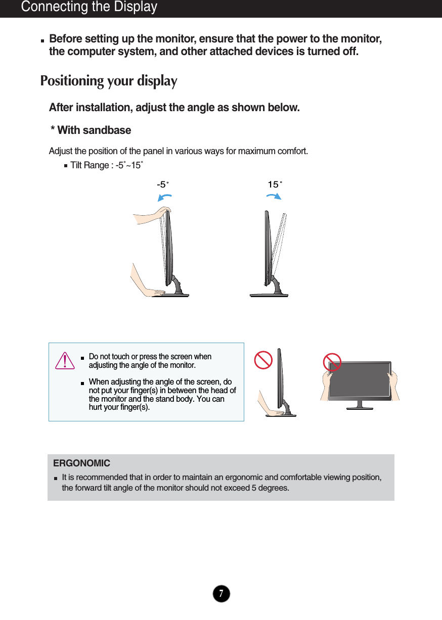 Connecting the DisplayAfter installation, adjust the angle as shown below. Adjust the position of the panel in various ways for maximum comfort.Tilt Range : -5˚~15˚                            ERGONOMICIt is recommended that in order to maintain an ergonomic and comfortable viewing position,the forward tilt angle of the monitor should not exceed 5 degrees.15-5  Do not touch or press the screen whenadjusting the angle of the monitor. When adjusting the angle of the screen, donot put your finger(s) in between the head ofthe monitor and the stand body. You canhurt your finger(s).7* With sandbase Before setting up the monitor, ensure that the power to the monitor,the computer system, and other attached devices is turned off. Positioning your display