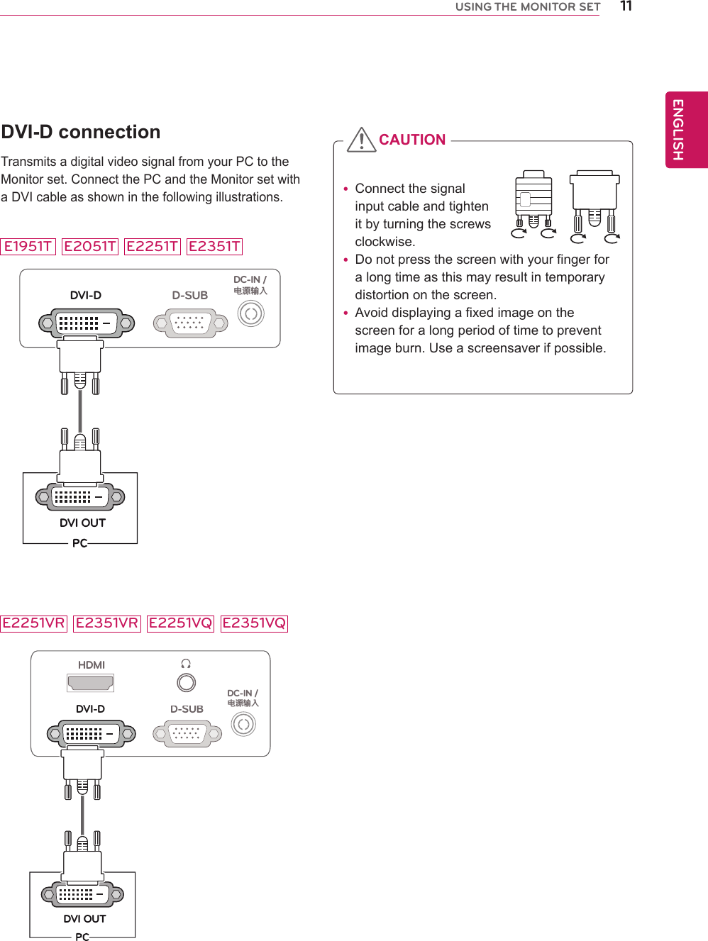 11ENGENGLISHUSING THE MONITOR SETDVI-D connectionTransmits a digital video signal from your PC to the Monitor set. Connect the PC and the Monitor set with a DVI cable as shown in the following illustrations.D-SUBDVI-DDVI OUTDC-IN /䏳㵎幑‣HDMID-SUBDVI-DDVI OUTDC-IN /䏳㵎幑‣ yConnect the signal input cable and tighten it by turning the screws clockwise. yDo not press the screen with your finger for  a long time as this may result in temporary distortion on the screen. yAvoid displaying a fixed image on the screen for a long period of time to prevent image burn. Use a screensaver if possible.CAUTIONE2051TE1951T E2251T E2351TE2251VR E2351VR E2251VQ E2351VQ