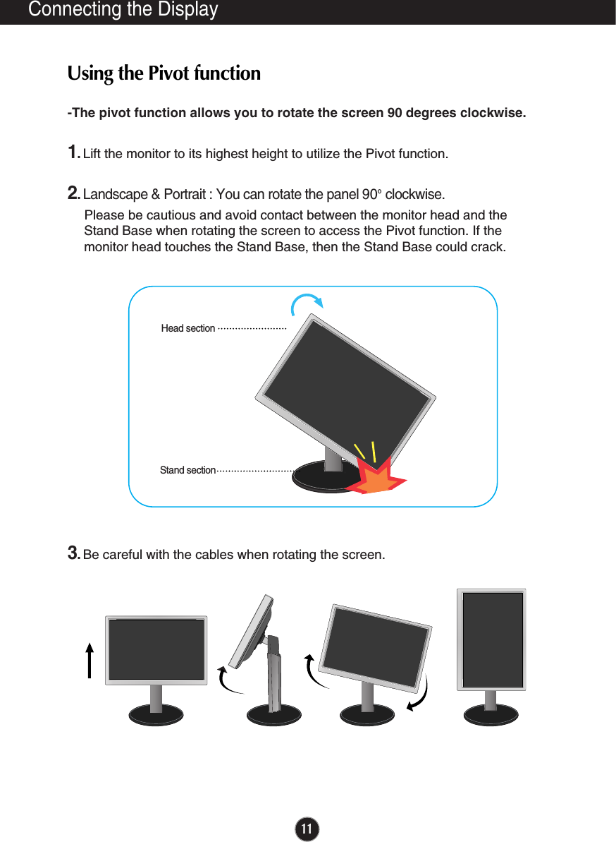 11Connecting the Display-The pivot function allows you to rotate the screen 90 degrees clockwise. 1.Lift the monitor to its highest height to utilize the Pivot function.2.Landscape &amp; Portrait : You can rotate the panel 90o  clockwise. Please be cautious and avoid contact between the monitor head and theStand Base when rotating the screen to access the Pivot function. If themonitor head touches the Stand Base, then the Stand Base could crack.3.Be careful with the cables when rotating the screen. Using the Pivot functionStand sectionHead section