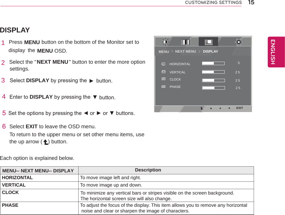 DISPLAYNEXT MENU       DISPLAYMENU ＞＞EXIT2 5 52 5 2 5 CLOCKPHASEVERTICALHORIZONTAL15ENGENGLISHCUSTOMIZING SETTINGS1 Press MENU    button on the bottom of the Monitor set to display  the MENU OSD.  2 Select the &quot;                      &quot; button to enter the more optionNEXT MENU settings. 3  SelectDISPLAYbypressingthe► button.4EntertoDISPLAYbypressingthe ▼button.5Settheoptionsbypressingthe◄or►or▼buttons.6Select EXIT to leave the OSD menu.To return to the upper menu or set other menu items, use the up arrow ( ) button. Each option is explained below. MENU-- NEXT MENU-- DISPLAY DescriptionHORIZONTAL To move image left and right. VERTICAL  To move image up and down.CLOCK To minimize any vertical bars or stripes visible on the screen background.The horizontal screen size will also change.PHASE To adjust the focus of the display. This item allows you to remove any horizontal noise and clear or sharpen the image of characters.