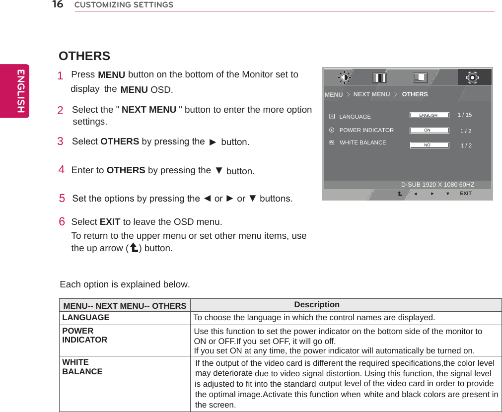 OTHERSNEXT MENU       OTHERSMENU ＞＞EXIT1 / 21 / 151 / 2WHITE BALANCEPOWER INDICATORLANGUAGEAWONNOENGLISHD-SUB 1920 X 1080 60HZ16ENGENGLISHCUSTOMIZING SETTINGS1Press MENU    button on the bottom of the Monitor set to display  the MENU OSD.  2 Select the &quot;                       &quot; button to enter the more optionNEXT MENU                      settings. 3  SelectOTHERSbypressingthe► button.4EntertoOTHERSbypressingthe ▼button.5 Settheoptionsbypressingthe◄or►or▼buttons.6Select EXIT to leave the OSD menu.To return to the upper menu or set other menu items, use the up arrow ( ) button. Each option is explained below. MENU-- NEXT MENU-- OTHERS DescriptionLANGUAGE To choose the language in which the control names are displayed.POWERINDICATOR Use this function to set the power indicator on the bottom side of the monitor to ON or OFF.If you set OFF, it will go off.If you set ON at any time, the power indicator will automatically be turned on.WHITEBALANCE If the output of the video card is different the required specifications,the color levelmay deteriorate due to video signal distortion. Using this function, the signal level output level of the video card in order to provide white and black colors are present in is adjusted to fit into the standard the optimal image.Activate this function when the screen.