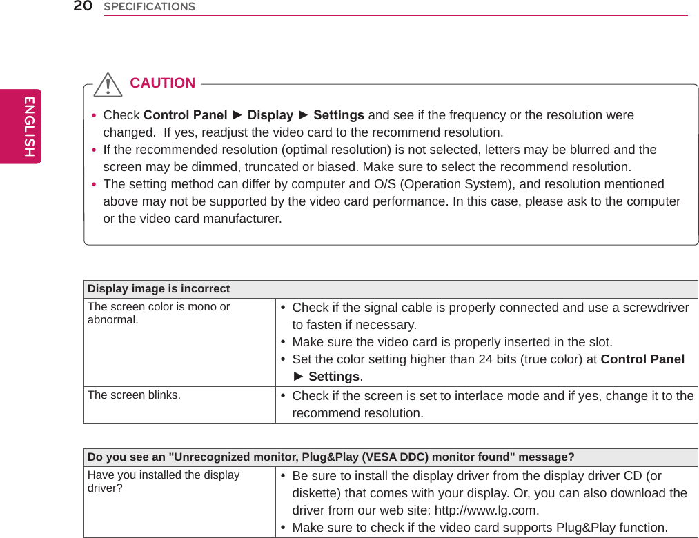 Display image is incorrectThe screen color is mono or abnormal.  yCheck if the signal cable is properly connected and use a screwdriver to fasten if necessary. yMake sure the video card is properly inserted in the slot. ySet the color setting higher than 24 bits (true color) at Control Panel ► Settings.The screen blinks.  yCheck if the screen is set to interlace mode and if yes, change it to the recommend resolution.Do you see an &quot;Unrecognized monitor, Plug&amp;Play (VESA DDC) monitor found&quot; message?Have you installed the display driver?  yBe sure to install the display driver from the display driver CD (or diskette) that comes with your display. Or, you can also download the driver from our web site: http://www.lg.com. yMake sure to check if the video card supports Plug&amp;Play function.  yCheck Control Panel ► Display ► Settings and see if the frequency or the resolution were changed.  If yes, readjust the video card to the recommend resolution. yIf the recommended resolution (optimal resolution) is not selected, letters may be blurred and the screen may be dimmed, truncated or biased. Make sure to select the recommend resolution. yThe setting method can differ by computer and O/S (Operation System), and resolution mentioned above may not be supported by the video card performance. In this case, please ask to the computer or the video card manufacturer.CAUTION20ENGENGLISHSPECIFICATIONS