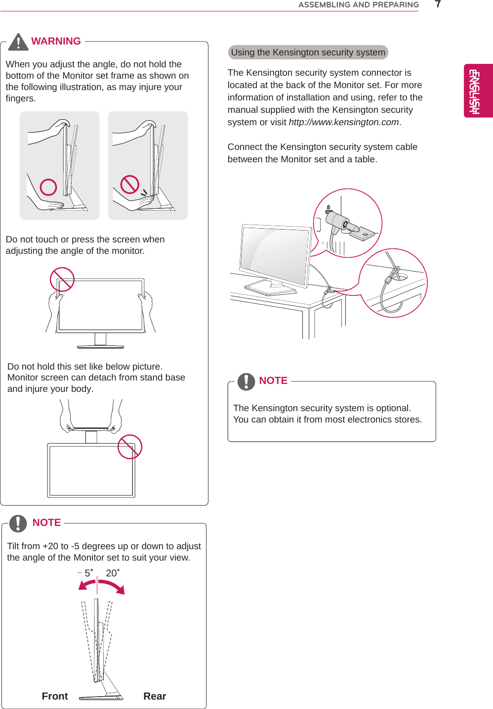 Using the Kensington security system The Kensington security system connector is located at the back of the Monitor set. For more information of installation and using, refer to the manual supplied with the Kensington security system or visit http://www.kensington.com.Connect the Kensington security system cable between the Monitor set and a table.The Kensington security system is optional. You can obtain it from most electronics stores.NOTE7ENGENGLISHASSEMBLING AND PREPARINGTilt from +20 to -5 degrees up or down to adjust the angle of the Monitor set to suit your view.NOTEFront Rear20- 5ENGLISHWhen you adjust the angle, do not hold the bottom of the Monitor set frame as shown on the following illustration, as may injure your fingers.Do not touch or press the screen when adjusting the angle of the monitor.WARNINGDo not hold this set like below picture.Monitor screen can detach from stand baseand injure your body.