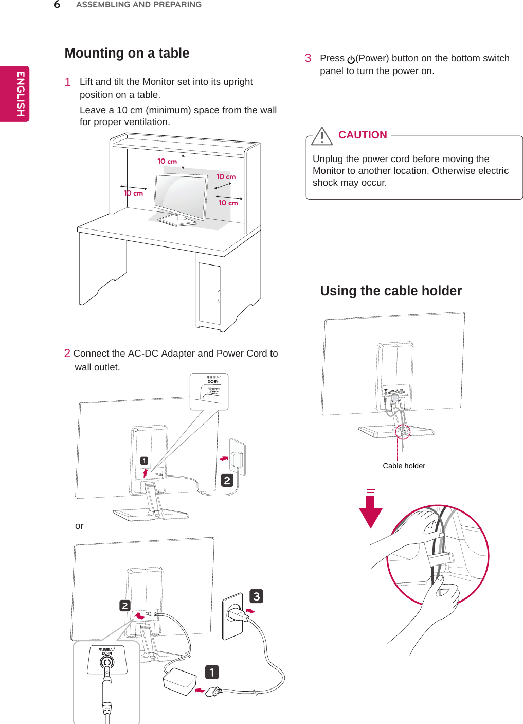 Mounting on a table1  Lift and tilt the Monitor set into its upright position on a table.Leave a 10 cm (minimum) space from the wall for proper ventilation.2 Connect the AC-DC Adapter and Power Cord to     wall outlet.3  Press  (Power) button on the bottom switch panel to turn the power on.Unplug the power cord before moving the Monitor to another location. Otherwise electric shock may occur.CAUTION10 cm10 cm10 cm10 cmUsing the cable holder6ENGENGLISHASSEMBLING AND PREPARING电源输入/DC-IN /orCable holder