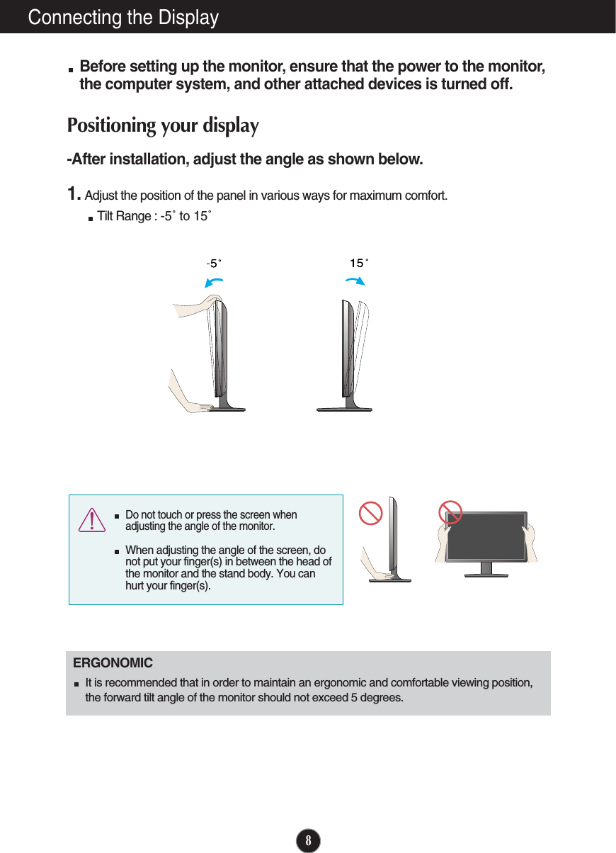 8Connecting the DisplayBefore setting up the monitor, ensure that the power to the monitor,the computer system, and other attached devices is turned off. Positioning your display-After installation, adjust the angle as shown below. 1. Adjust the position of the panel in various ways for maximum comfort.Tilt Range : -5˚ to 15˚ERGONOMICIt is recommended that in order to maintain an ergonomic and comfortable viewing position,the forward tilt angle of the monitor should not exceed 5 degrees.Do not touch or press the screen whenadjusting the angle of the monitor. When adjusting the angle of the screen, donot put your finger(s) in between the head ofthe monitor and the stand body. You canhurt your finger(s).