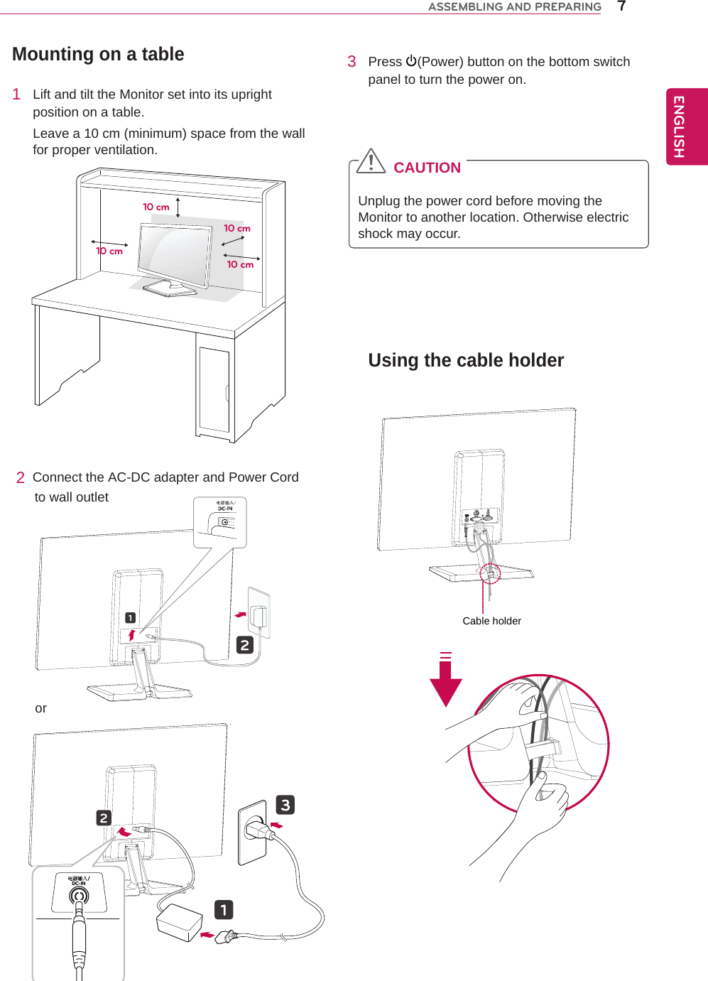 Mounting on a table1  Lift and tilt the Monitor set into its upright position on a table.Leave a 10 cm (minimum) space from the wall for proper ventilation.2  Connect the AC-DC adapter and Power Cord      to wall outlet3  Press  (Power) button on the bottom switch panel to turn the power on.CAUTIONUnplug the power cord before moving the Monitor to another location. Otherwise electric shock may occur.10 cm10 cm10 cm10 cmENGENGLISHASSEMBLING AND PREPARING 7Using the cable holderCable holder电源输入/DC-IN /or